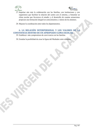 27. Impulsar aún más la colaboración con las familias, con instituciones y con
organismos que faciliten la relación del centro con el entorno, y fomentar un
clima escolar que favorezca al estudio y el desarrollo de cuantas actuaciones
propicien una formación integral en conocimientos y valores de los alumnos.
28. Mejorar la coordinación entre todos los departamentos.

6. LA RELACIÓN INTERPERSONAL Y LOS VALORES DE LA
CONVIVENCIA DENTRO DE UN APROPIADO CLIMA ESCOLAR.
29. Establecer más compromisos de convivencia con las familias.
30. Estudiar la posibilidad de crear la figura del Mediador entre alumnos.

Pág. 447

 