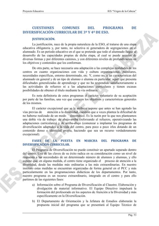Proyecto Educativo

IES “Virgen de la Cabeza”

CUESTIONES
COMUNES
DEL
PROGRAMA
DIVERSIFICACIÓN CURRICULAR DE 3º Y 4º DE ESO.

DE

JUSTIFICACIÓN.
La justificación, nace de la propia naturaleza de la ESO, al tratarse de una etapa
educativa obligatoria y, por tanto, no selectiva ni generadora de segregaciones en el
alumnado. Es un periodo educativo en el que se pretende que todo el alumnado llegue al
desarrollo de las capacidades propias de dicha etapa, al cual se puede acceder de
diversas formas y por diferentes caminos, y con diferentes niveles de profundización en
los objetivos y contenidos que los conforman.
De otra parte, se hace necesaria una adaptación a las complejas realidades de los
centros en cuanto organizaciones con vida y cultura organizacional, peculiares,
necesidades específicas, entorno determinado, etc. Y, como no, a las características del
alumnado en general y de un tipo de alumno o alumna en particular: aquél que presenta
dificultades generalizadas de aprendizaje y que no ha respondido satisfactoriamente a
las actividades de refuerzo ni a las adaptaciones curriculares y tienen escasas
posibilidades de obtener el título mediante la vía ordinaria.
Es nota definitoria de estos programas el carácter voluntario de su aceptación
por parte de las familias, una vez que conocen los objetivos y características generales
de los mismos.
El carácter excepcional que se le atribuye supone que antes se han agotado las
vías previas de
atención a la diversidad, cuestión que a veces plantea la dificultad de
no haberse realizado de un modo sistemático. Es la razón por la que nos planteamos
una doble vía de trabajo: de abajo-arriba (reforzando el refuerzo, operativizando las
adaptaciones curriculares) y de arriba-abajo (comenzar a implantar los programas de
diversificación adaptados a la vida del centro, para poco a poco irlos dotando de un
contenido denso e identidad propia, haciendo que sea un recurso verdaderamente
excepcional).
FASES DE LA PUESTA
DIVERSIFICACIÓN CURRICULAR.

EN

MARCHA

DEL

PROGRAMA

DE

El Programa de Diversificación no puede constituir un apartado separado dentro
del centro. Una de las claves de su éxito radica en su consideración como un nivel de
respuesta a las necesidades de un determinado número de alumnos y alumnas, y ello
supone que, en alguna medida, el centro tiene organizado el proceso de atención a la
diversidad, desde las medidas más ordinarias a las más extraordinarias. En nuestro
instituto estas medidas se encuentran organizadas de forma general en el PCC y más
particularmente en las programaciones didácticas de los departamentos. Por tanto,
nuestro programa es un recurso extraordinario, integrado en el centro y para ello
partimos de las siguientes fases:
a) Información sobre el Programa de Diversificación al Claustro. Elaboración y
divulgación de material informativo. El Equipo Directivo impulsará la
formación del profesorado en los aspectos de Atención a la Diversidad y más
específicamente en la Diversificación.
b) El Departamento de Orientación y la Jefatura de Estudios elaborarán la
propuesta inicial del programa que se presentará al Equipo Técnico de
Pág. 53

 