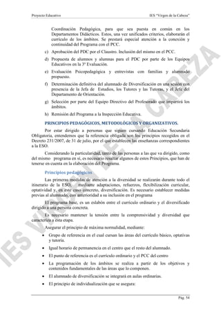 Proyecto Educativo

IES “Virgen de la Cabeza”

Coordinación Pedagógica, para que sea puesta en común en los
Departamentos Didácticos. Estos, una vez unificados criterios, elaborarán el
currículo de los ámbitos. Se prestará especial atención a la conexión y
continuidad del Programa con el PCC.
c) Aprobación del PDC por el Claustro. Inclusión del mismo en el PCC.
d) Propuesta de alumnos y alumnas para el PDC por parte de los Equipos
Educativos en la 3º Evaluación.
e) Evaluación Psicopedagógica y entrevistas con familias y alumnado
propuesto.
f) Determinación definitiva del alumnado de Diversificación en una sesión con
presencia de la Jefa de Estudios, los Tutores y las Tutoras, y el Jefe del
Departamento de Orientación.
g) Selección por parte del Equipo Directivo del Profesorado que impartirá los
ámbitos.
h) Remisión del Programa a la Inspección Educativa.
PRINCIPIOS PEDAGÓGICOS, METODOLÓGICOS Y ORGANIZATIVOS.
Por estar dirigido a personas que siguen cursando Educación Secundaria
Obligatoria, entendemos que la referencia obligada son los principios recogidos en el
Decreto 231/2007, de 31 de julio, por el que establecen las enseñanzas correspondientes
a la ESO.
Considerando la particularidad, tanto de las personas a las que va dirigido, como
del mismo programa en sí, es necesario resaltar algunos de estos Principios, que han de
tenerse en cuenta en la elaboración del Programa.
Principios pedagógicos
Las primeras medidas de atención a la diversidad se realizarán durante todo el
itinerario de la ESO,
mediante adaptaciones, refuerzos, flexibilización curricular,
optatividad y, en este caso concreto, diversificación. Es necesario establecer medidas
previas al alumnado, con anterioridad a su inclusión en el programa
El programa base, es un eslabón entre el currículo ordinario y el diversificado
dirigido a una persona concreta.
Es necesario mantener la tensión entre la comprensividad y diversidad que
caracteriza a esta etapa.
Asegurar el principio de máxima normalidad, mediante:
•

Grupo de referencia en el cual cursan las áreas del currículo básico, optativas
y tutoría.

•

Igual horario de permanencia en el centro que el resto del alumnado.

•

El punto de referencia es el currículo ordinario y el PCC del centro

•

La programación de los ámbitos se realiza a partir de los objetivos y
contenidos fundamentales de las áreas que lo componen.

•

El alumnado de diversificación se integrará en aulas ordinarias.

•

El principio de individualización que se asegura:
Pág. 54

 