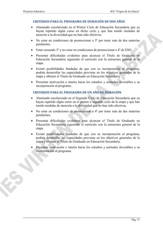 Proyecto Educativo

IES “Virgen de la Cabeza”

CRITERIOS PARA EL PROGRAMA DE DURACIÓN DE DOS AÑOS
•

Alumnado escolarizado en el Primer Ciclo de Educación Secundaria que ya
hayan repetido algún curso en dicho ciclo y que han tenido medidas de
atención a la diversidad que no han sido efectivas.

•

No estar en condiciones de promocionar a 3º por tener más de dos materias
pendientes.

•

Estar cursando 3º y no estar en condiciones de promocionar a 4º de ESO.

•

Presentar dificultades evidentes para alcanzar el Título de Graduado en
Educación Secundaria siguiendo el currículo con la estructura general de la
etapa.

•

Existir posibilidades fundadas de que con su incorporación al programa,
podrán desarrollar las capacidades previstas en los objetivos generales de la
etapa y obtener el Título de Graduado en Educación Secundaria.

•

Presentar motivación e interés hacia los estudios y actitudes favorables a su
incorporación al programa.
CRITERIOS PARA EL PROGRAMA DE UN AÑO DE DURACIÓN

•

Alumnado escolarizado en el Segundo Ciclo de Educación Secundaria que ya
hayan repetido algún curso en el primer o segundo ciclo de la etapa y que han
tenido medidas de atención a la diversidad que no han sido efectivas.

•

No estar en condiciones de promocionar a 4º por tener más de dos materias
pendientes.

•

Presentar dificultades evidentes para alcanzar el Título de Graduado en
Educación Secundaria siguiendo el currículo con la estructura general de la
etapa.

•

Existir posibilidades fundadas de que con su incorporación al programa,
podrán desarrollar las capacidades previstas en los objetivos generales de la
etapa y obtener el Título de Graduado en Educación Secundaria.

•

Presentar motivación e interés hacia los estudios y actitudes favorables a su
incorporación al programa.

Pág. 57

 