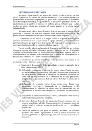 Proyecto Educativo

IES “Virgen de la Cabeza”

CRITERIOS COMPLEMENTARIOS
No puede exigirse una elevada motivación e interés previos a jóvenes que han
vivido experiencias de fracaso. Un alumno desmotivado o una alumna desmotivada
puede alcanzar éxito dentro del programa, ya que la nueva organización, el incremento
de la atención personalizada y el seguimiento de su proceso de aprendizaje pueden ser
determinantes en el cambio de actitud. Sin embargo parece pertinente que deben
mostrar un cierto interés por aprender, al menos cuando se le ofrece apoyo
individualizado.
No puede ser un criterio único el número de áreas suspensas. Y menos todavía
pensar que el alumnado con más áreas suspensas deben pasar directamente al PDC. Es
preciso realizar una valoración cualitativa del significado de esos suspensos.
La entrevista con la familia y el propio alumno o la propia alumna puede
constituir un factor decisivo, ya que aunque el Equipo Educativo y la evaluación nos
permitan considerar que podría tener éxito dentro del programa, la baja implicación y
motivación familiar supondrá un obstáculo difícil de superar.
En este sentido, además del estudio de la marcha académica de los posibles
alumnos y alumnas afectados, indicada en un primer momento por las calificaciones
obtenidas en los últimos cursos, se ha obtenido información sobre aspectos básicos e
instrumentales de los informes individualizados y de la opinión del Profesorado que le
ha dado clase o han sido sus Tutores o Tutoras con anterioridad.
Las dificultades que se han considerado como generales y que afectan a los
aprendizajes en las diferentes áreas son:
a) Escaso nivel de desarrollo de las capacidades y objetivos generales de la
etapa establecidos en el PCC.
b) Dificultades en el uso de la información general y específica de las áreas:
vocabulario básico (comprensión y utilización), interpretación y asimilación
de textos escritos, ordenación e integración de conceptos, resúmenes de
textos con especial incidencia en la extracción de las ideas principales,
comprensión de explicaciones, falta de hábitos de lectura o lentitud en la
misma,...
c) Dificultades de expresión escrita: frases cortas, poco fluidas, muy
elementales, poco uso o inadecuado de la subordinación o del
establecimiento de relaciones de cierto nivel de complejidad, uso de
imprecisiones e incorrecciones ortográficas, semánticas, de concordancia,
etc.
d) Dificultades en operaciones básicas de cálculo, tanto mental como escrito y
en la resolución de problemas numéricos.
e) Carencia o falta de desarrollo de capacidades básicas necesarias para un
correcto aprendizaje, referidas fundamentalmente a la atención, ritmos de
trabajo, interés y esfuerzo, motivación, participación en
actividades
grupales, etc.
f) Deseos de superación, con ganas de aprender, motivados, con actitudes
positivas, que asisten regularmente a clase y demás actividades, se
esfuerzan, participan, se dejan aconsejar y realizan las actividades que se le
proponen.

Pág. 58

 