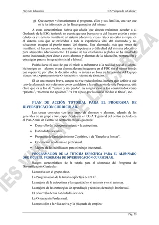 Proyecto Educativo

IES “Virgen de la Cabeza”

g) Que acepten voluntariamente el programa, ellos y sus familias, una vez que
se le ha informado de las líneas generales del mismo.
A estas características habría que añadir que deseen realmente acceder a al
Graduado de la ESO, teniendo en cuenta que una buena parte del fracaso escolar a estas
edades es el rechazo manifiesto al sistema educativo, cuyas raíces no están siempre en
el sistema sino que se extienden a toda la experiencia vital del alumnado y las
soluciones escapan al propio marco del sistema. Este alumnado, más que poner de
manifiesto el fracaso escolar, muestra la impotencia o dificultad del sistema educativo
para atenderles adecuadamente. El marco de las enseñanzas regladas se ha mostrado
como inadecuado para dotar a estos alumnos y alumnas de la educación, preparación y
estrategias para su integración social y laboral.
Podría darse el caso de que el miedo a enfrentarse a la realidad social o laboral
hiciese que un alumno o una alumna deseara integrarse en el PDC sin el menor interés
por superarlo; por ello, la decisión sobre su interés se basa en la opinión del Equipo
Educativo, Departamento de Orientación y Jefatura de Estudios.
Si de una manera breve, aunque tal vez reduccionista, hubiera que definir a qué
tipo de alumnado nos referimos como candidatos a la realización de este Programa, está
claro que es a los de “quiero y no puedo”, en ningún caso a los considerados como
“pasotas”, “mientras me aguanten”, “a ver si paso por la edad o me dan el título”, etc.

PLAN DE ACCIÓN TUTORIAL PARA EL PROGRAMA DE
DIVERSIFICACIÓN CURRICULAR.
Las tareas concretas con este grupo de alumnos y alumnas, además de las
generales de su grupo clase, especificadas en el P.O.A.T general del centro incluido en
el Plan Anual de Centro, se centrarán en las siguientes:
•

Desarrollo del autoconocimiento y la autoestima.

•

Habilidades sociales.

•

Programa de Enriquecimiento Cognitivo, o de "Enseñar a Pensar".

•

Orientación académica o profesional.

•

Mejora de las habilidades para el trabajo intelectual.

PROGRAMACIÓN DE LA TUTORÍA ESPECÍFICA PARA EL ALUMNADO
QUE SIGUE EL PROGRAMA DE DIVERSIFICACIÓN CURRICULAR.
Rasgos característicos de la tutoría para el alumnado del Programa de
Diversificación Curricular.
La tutoría con el grupo clase.
La Programación de la tutoría específica del PDC.
La mejora de la autoestima y la seguridad en sí mismos y en sí mismas.
La mejora de las estrategias de aprendizaje y técnicas de trabajo intelectual.
El desarrollo de las habilidades sociales.
La Orientación Profesional.
La transición a la vida activa y la búsqueda de empleo.
Pág. 59

 