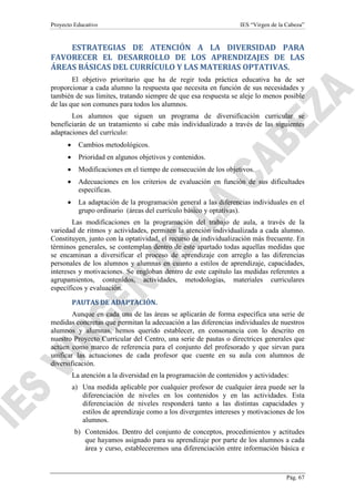 Proyecto Educativo

IES “Virgen de la Cabeza”

ESTRATEGIAS DE ATENCIÓN A LA DIVERSIDAD PARA
FAVORECER EL DESARROLLO DE LOS APRENDIZAJES DE LAS
ÁREAS BÁSICAS DEL CURRÍCULO Y LAS MATERIAS OPTATIVAS.
El objetivo prioritario que ha de regir toda práctica educativa ha de ser
proporcionar a cada alumno la respuesta que necesita en función de sus necesidades y
también de sus límites, tratando siempre de que esa respuesta se aleje lo menos posible
de las que son comunes para todos los alumnos.
Los alumnos que siguen un programa de diversificación curricular se
beneficiarán de un tratamiento si cabe más individualizado a través de las siguientes
adaptaciones del currículo:
•

Cambios metodológicos.

•

Prioridad en algunos objetivos y contenidos.

•

Modificaciones en el tiempo de consecución de los objetivos.

•

Adecuaciones en los criterios de evaluación en función de sus dificultades
específicas.

•

La adaptación de la programación general a las diferencias individuales en el
grupo ordinario (áreas del currículo básico y optativas).

Las modificaciones en la programación del trabajo de aula, a través de la
variedad de ritmos y actividades, permiten la atención individualizada a cada alumno.
Constituyen, junto con la optatividad, el recurso de individualización más frecuente. En
términos generales, se contemplan dentro de este apartado todas aquellas medidas que
se encaminan a diversificar el proceso de aprendizaje con arreglo a las diferencias
personales de los alumnos y alumnas en cuanto a estilos de aprendizaje, capacidades,
intereses y motivaciones. Se engloban dentro de este capítulo las medidas referentes a
agrupamientos, contenidos, actividades, metodologías, materiales curriculares
específicos y evaluación.
PAUTAS DE ADAPTACIÓN.
Aunque en cada una de las áreas se aplicarán de forma específica una serie de
medidas concretas que permitan la adecuación a las diferencias individuales de nuestros
alumnos y alumnas, hemos querido establecer, en consonancia con lo descrito en
nuestro Proyecto Curricular del Centro, una serie de pautas o directrices generales que
actúen como marco de referencia para el conjunto del profesorado y que sirvan para
unificar las actuaciones de cada profesor que cuente en su aula con alumnos de
diversificación.
La atención a la diversidad en la programación de contenidos y actividades:
a) Una medida aplicable por cualquier profesor de cualquier área puede ser la
diferenciación de niveles en los contenidos y en las actividades. Esta
diferenciación de niveles responderá tanto a las distintas capacidades y
estilos de aprendizaje como a los divergentes intereses y motivaciones de los
alumnos.
b) Contenidos. Dentro del conjunto de conceptos, procedimientos y actitudes
que hayamos asignado para su aprendizaje por parte de los alumnos a cada
área y curso, estableceremos una diferenciación entre información básica e

Pág. 67

 