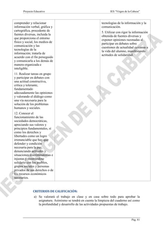 Proyecto Educativo

comprender y relacionar
información verbal, gráfica y
cartográfica, procedente de
fuentes diversas, incluida la
que proporciona el entorno
físico y social, los medios de
comunicación y las
tecnologías de la
información; tratarla de
acuerdo con el fin perseguido
y comunicarla a los demás de
manera organizada e
inteligible.

IES “Virgen de la Cabeza”

tecnologías de la información y la
comunicación.
5. Utilizar con rigor la información
obtenida de fuentes diversas y
exponer opiniones razonadas al
participar en debates sobre
cuestiones de actualidad cercanas a
la vida del alumno, manifestando
actitudes de solidaridad.

11. Realizar tareas en grupo
y participar en debates con
una actitud constructiva,
crítica y tolerante,
fundamentado
adecuadamente las opiniones
y valorando el diálogo como
una vía necesaria para la
solución de los problemas
humanos y sociales.
12. Conocer el
funcionamiento de las
sociedades democráticas,
apreciando sus valores y
principios fundamentales, sí
como los derechos y
libertades como un logro
irrenunciable que hay que
defender y condición
necesaria para la paz,
denunciando actitudes y
situaciones discriminatorias e
injustas y mostrándose
solidario con los pueblos,
grupos sociales y personas
privados de sus derechos o de
los recursos económicos
necesarios.

CRITERIOS DE CALIFICACIÓN:
a) Se valorará el trabajo en clase y en casa sobre todo para aprobar la
asignatura. Asimismo se tendrá en cuenta la limpieza del cuaderno así como
la profundidad y desarrollo de las actividades propuestas de trabajo.

Pág. 81

 