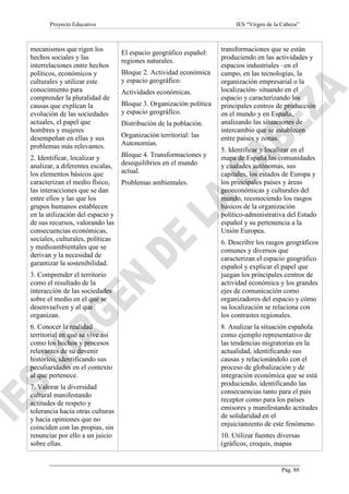 Proyecto Educativo

IES “Virgen de la Cabeza”

mecanismos que rigen los
hechos sociales y las
interrelaciones entre hechos
políticos, económicos y
culturales y utilizar este
conocimiento para
comprender la pluralidad de
causas que explican la
evolución de las sociedades
actuales, el papel que
hombres y mujeres
desempeñan en ellas y sus
problemas más relevantes.

El espacio geográfico español:
regiones naturales.

2. Identificar, localizar y
analizar, a diferentes escalas,
los elementos básicos que
caracterizan el medio físico,
las interacciones que se dan
entre ellos y las que los
grupos humanos establecen
en la utilización del espacio y
de sus recursos, valorando las
consecuencias económicas,
sociales, culturales, políticas
y medioambientales que se
derivan y la necesidad de
garantizar la sostenibilidad.

Bloque 4. Transformaciones y
desequilibrios en el mundo
actual.

3. Comprender el territorio
como el resultado de la
interacción de las sociedades
sobre el medio en el que se
desenvuelven y al que
organizan.
6. Conocer la realidad
territorial en que se vive así
como los hechos y procesos
relevantes de su devenir
histórico, identificando sus
peculiaridades en el contexto
al que pertenece.
7. Valorar la diversidad
cultural manifestando
actitudes de respeto y
tolerancia hacia otras culturas
y hacia opiniones que no
coinciden con las propias, sin
renunciar por ello a un juicio
sobre ellas.

Bloque 2. Actividad económica
y espacio geográfico.
Actividades económicas.
Bloque 3. Organización política
y espacio geográfico.
Distribución de la población.
Organización territorial: las
Autonomías.

Problemas ambientales.

transformaciones que se están
produciendo en las actividades y
espacios industriales –en el
campo, en las tecnologías, la
organización empresarial o la
localización- situando en el
espacio y caracterizando los
principales centros de producción
en el mundo y en España,
analizando las situaciones de
intercambio que se establecen
entre países y zonas.
5. Identificar y localizar en el
mapa de España las comunidades
y ciudades autónomas, sus
capitales, los estados de Europa y
los principales países y áreas
geoeconómicas y culturales del
mundo, reconociendo los rasgos
básicos de la organización
político-administrativa del Estado
español y su pertenencia a la
Unión Europea.
6. Describir los rasgos geográficos
comunes y diversos que
caracterizan el espacio geográfico
español y explicar el papel que
juegan los principales centros de
actividad económica y los grandes
ejes de comunicación como
organizadores del espacio y cómo
su localización se relaciona con
los contrastes regionales.
8. Analizar la situación española
como ejemplo representativo de
las tendencias migratorias en la
actualidad, identificando sus
causas y relacionándolo con el
proceso de globalización y de
integración económica que se está
produciendo, identificando las
consecuencias tanto para el país
receptor como para los países
emisores y manifestando actitudes
de solidaridad en el
enjuiciamiento de este fenómeno.
10. Utilizar fuentes diversas
(gráficos, croquis, mapas

Pág. 88

 