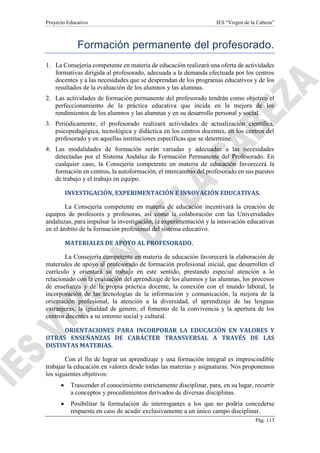 Proyecto Educativo IES “Virgen de la Cabeza”
Pág. 113
Formación permanente del profesorado.
1. La Consejería competente en materia de educación realizará una oferta de actividades
formativas dirigida al profesorado, adecuada a la demanda efectuada por los centros
docentes y a las necesidades que se desprendan de los programas educativos y de los
resultados de la evaluación de los alumnos y las alumnas.
2. Las actividades de formación permanente del profesorado tendrán como objetivo el
perfeccionamiento de la práctica educativa que incida en la mejora de los
rendimientos de los alumnos y las alumnas y en su desarrollo personal y social.
3. Periódicamente, el profesorado realizará actividades de actualización científica,
psicopedagógica, tecnológica y didáctica en los centros docentes, en los centros del
profesorado y en aquellas instituciones específicas que se determine.
4. Las modalidades de formación serán variadas y adecuadas a las necesidades
detectadas por el Sistema Andaluz de Formación Permanente del Profesorado. En
cualquier caso, la Consejería competente en materia de educación favorecerá la
formación en centros, la autoformación, el intercambio del profesorado en sus puestos
de trabajo y el trabajo en equipo.
INVESTIGACIÓN, EXPERIMENTACIÓN E INNOVACIÓN EDUCATIVAS.
La Consejería competente en materia de educación incentivará la creación de
equipos de profesores y profesoras, así como la colaboración con las Universidades
andaluzas, para impulsar la investigación, la experimentación y la innovación educativas
en el ámbito de la formación profesional del sistema educativo.
MATERIALES DE APOYO AL PROFESORADO.
La Consejería competente en materia de educación favorecerá la elaboración de
materiales de apoyo al profesorado de formación profesional inicial, que desarrollen el
currículo y orientará su trabajo en este sentido, prestando especial atención a lo
relacionado con la evaluación del aprendizaje de los alumnos y las alumnas, los procesos
de enseñanza y de la propia práctica docente, la conexión con el mundo laboral, la
incorporación de las tecnologías de la información y comunicación, la mejora de la
orientación profesional, la atención a la diversidad, el aprendizaje de las lenguas
extranjeras, la igualdad de género, el fomento de la convivencia y la apertura de los
centros docentes a su entorno social y cultural.
ORIENTACIONES PARA INCORPORAR LA EDUCACIÓN EN VALORES Y
OTRAS ENSEÑANZAS DE CARÁCTER TRANSVERSAL A TRAVÉS DE LAS
DISTINTAS MATERIAS.
Con el fin de lograr un aprendizaje y una formación integral es imprescindible
trabajar la educación en valores desde todas las materias y asignaturas. Nos proponemos
los siguientes objetivos:
 Trascender el conocimiento estrictamente disciplinar, para, en su lugar, recurrir
a conceptos y procedimientos derivados de diversas disciplinas.
 Posibilitar la formulación de interrogantes a los que no podría concederse
respuesta en caso de acudir exclusivamente a un único campo disciplinar.
 