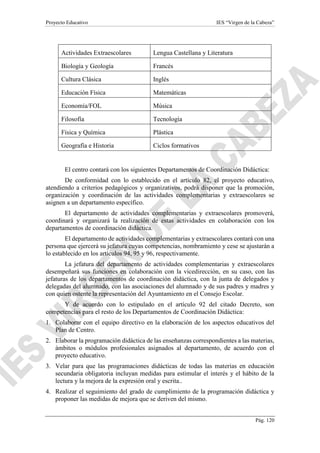 Proyecto Educativo IES “Virgen de la Cabeza”
Pág. 120
El centro contará con los siguientes Departamentos de Coordinación Didáctica:
De conformidad con lo establecido en el artículo 82, el proyecto educativo,
atendiendo a criterios pedagógicos y organizativos, podrá disponer que la promoción,
organización y coordinación de las actividades complementarias y extraescolares se
asignen a un departamento específico.
El departamento de actividades complementarias y extraescolares promoverá,
coordinará y organizará la realización de estas actividades en colaboración con los
departamentos de coordinación didáctica.
El departamento de actividades complementarias y extraescolares contará con una
persona que ejercerá su jefatura cuyas competencias, nombramiento y cese se ajustarán a
lo establecido en los artículos 94, 95 y 96, respectivamente.
La jefatura del departamento de actividades complementarias y extraescolares
desempeñará sus funciones en colaboración con la vicedirección, en su caso, con las
jefaturas de los departamentos de coordinación didáctica, con la junta de delegados y
delegadas del alumnado, con las asociaciones del alumnado y de sus padres y madres y
con quien ostente la representación del Ayuntamiento en el Consejo Escolar.
Y de acuerdo con lo estipulado en el artículo 92 del citado Decreto, son
competencias para el resto de los Departamentos de Coordinación Didáctica:
1. Colaborar con el equipo directivo en la elaboración de los aspectos educativos del
Plan de Centro.
2. Elaborar la programación didáctica de las enseñanzas correspondientes a las materias,
ámbitos o módulos profesionales asignados al departamento, de acuerdo con el
proyecto educativo.
3. Velar para que las programaciones didácticas de todas las materias en educación
secundaria obligatoria incluyan medidas para estimular el interés y el hábito de la
lectura y la mejora de la expresión oral y escrita..
4. Realizar el seguimiento del grado de cumplimiento de la programación didáctica y
proponer las medidas de mejora que se deriven del mismo.
Actividades Extraescolares Lengua Castellana y Literatura
Biología y Geología Francés
Cultura Clásica Inglés
Educación Física Matemáticas
Economía/FOL Música
Filosofía Tecnología
Física y Química Plástica
Geografía e Historia Ciclos formativos
 