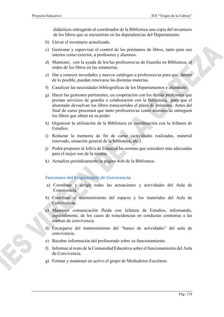 Proyecto Educativo IES “Virgen de la Cabeza”
Pág. 124
didácticos entregarán al coordinador de la Biblioteca una copia del inventario
de los libros que se encuentran en las dependencias del Departamento.
b) Llevar el inventario actualizado.
c) Gestionar y supervisar el control de los préstamos de libros, tanto para uso
interior como exterior, a profesores y alumnos.
d) Mantener, con la ayuda de los/las profesores/as de Guardia en Biblioteca, el
orden de los libros en las estanterías.
e) Dar a conocer novedades y nuevos catálogos a profesores/as para que, dentro
de lo posible, puedan renovarse las distintas materias.
f) Canalizar las necesidades bibliográficas de los Departamentos y alumnado.
g) Hacer las gestiones pertinentes, en cooperación con los demás profesores que
prestan servicios de guardia o colaboración con la Biblioteca, para que el
alumnado devuelvan los libros transcurridos el plazo de préstamo. Antes del
final de curso procurará que tanto profesores/as como alumnos/as entreguen
los libros que obren en su poder.
h) Organizar la utilización de la Biblioteca en coordinación con la Jefatura de
Estudios.
i) Redactar la memoria de fin de curso (actividades realizadas, material
renovado, situación general de la biblioteca, etc.).
j) Podrá proponer al Jefe/a de Estudios las normas que considere más adecuadas
para el mejor uso de la misma.
k) Actualiza periódicamente la página web de la Biblioteca.
Funciones del Responsable de Convivencia.
a) Coordinar y dirigir todas las actuaciones y actividades del Aula de
Convivencia.
b) Coordinar el mantenimiento del espacio y los materiales del Aula de
Convivencia..
c) Mantener comunicación fluida con Jefatura de Estudios, informando,
especialmente, de los casos de reincidencias en conductas contrarias a las
normas de convivencia.
d) Encargarse del mantenimiento del “banco de actividades” del aula de
convivencia.
e) Recabar información del profesorado sobre su funcionamiento.
f) Informar al resto de la Comunidad Educativa sobre el funcionamiento del Aula
de Convivencia.
g) Formar y mantener en activo el grupo de Mediadores Escolares.
 