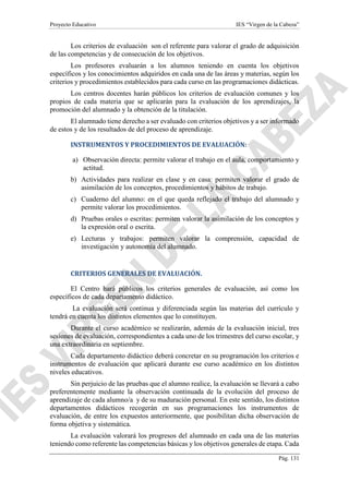 Proyecto Educativo IES “Virgen de la Cabeza”
Pág. 131
Los criterios de evaluación son el referente para valorar el grado de adquisición
de las competencias y de consecución de los objetivos.
Los profesores evaluarán a los alumnos teniendo en cuenta los objetivos
específicos y los conocimientos adquiridos en cada una de las áreas y materias, según los
criterios y procedimientos establecidos para cada curso en las programaciones didácticas.
Los centros docentes harán públicos los criterios de evaluación comunes y los
propios de cada materia que se aplicarán para la evaluación de los aprendizajes, la
promoción del alumnado y la obtención de la titulación.
El alumnado tiene derecho a ser evaluado con criterios objetivos y a ser informado
de estos y de los resultados de del proceso de aprendizaje.
INSTRUMENTOS Y PROCEDIMIENTOS DE EVALUACIÓN:
a) Observación directa: permite valorar el trabajo en el aula, comportamiento y
actitud.
b) Actividades para realizar en clase y en casa: permiten valorar el grado de
asimilación de los conceptos, procedimientos y hábitos de trabajo.
c) Cuaderno del alumno: en el que queda reflejado el trabajo del alumnado y
permite valorar los procedimientos.
d) Pruebas orales o escritas: permiten valorar la asimilación de los conceptos y
la expresión oral o escrita.
e) Lecturas y trabajos: permiten valorar la comprensión, capacidad de
investigación y autonomía del alumnado.
CRITERIOS GENERALES DE EVALUACIÓN.
El Centro hará públicos los criterios generales de evaluación, así como los
específicos de cada departamento didáctico.
La evaluación será continua y diferenciada según las materias del currículo y
tendrá en cuenta los distintos elementos que lo constituyen.
Durante el curso académico se realizarán, además de la evaluación inicial, tres
sesiones de evaluación, correspondientes a cada uno de los trimestres del curso escolar, y
una extraordinaria en septiembre.
Cada departamento didáctico deberá concretar en su programación los criterios e
instrumentos de evaluación que aplicará durante ese curso académico en los distintos
niveles educativos.
Sin perjuicio de las pruebas que el alumno realice, la evaluación se llevará a cabo
preferentemente mediante la observación continuada de la evolución del proceso de
aprendizaje de cada alumno/a y de su maduración personal. En este sentido, los distintos
departamentos didácticos recogerán en sus programaciones los instrumentos de
evaluación, de entre los expuestos anteriormente, que posibilitan dicha observación de
forma objetiva y sistemática.
La evaluación valorará los progresos del alumnado en cada una de las materias
teniendo como referente las competencias básicas y los objetivos generales de etapa. Cada
 
