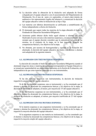 Proyecto Educativo IES “Virgen de la Cabeza”
Pág. 140
b) La decisión sobre la obtención de la titulación será adoptada de forma
colegiada por el equipo educativo con el asesoramiento del Departamento de
Orientación. En el mes de junio y/o septiembre, el tutor/a dará trámite de
audiencia a los representantes legales del alumno/a y comunicará la decisión
del equipo educativo sobre la titulación de su hijo o hija.
c) Las materias con idéntica denominación se calificarán y contabilizarán de
forma independiente a efectos de titulación.
d) El alumnado que supere todas las materias de la etapa obtendrá el título de
Graduado de Educación Secundaria Obligatoria.
e) Asimismo podrá obtener dicho título aquel alumno o alumna que haya
finalizado el curso con una o dos materias suspensas y, excepcionalmente, tres,
siempre que el equipo docente considere que la naturaleza y el peso de las
mismas, en el conjunto de la etapa, no le han impedido alcanzar las
competencias básicas y los objetivos de la etapa.
f) No obstante, por razones de homogeneidad y equidad en la titulación del
alumnado, la decisión del equipo educativo de titular a un alumno o alumna
será adoptada de la siguiente manera:
6.1. ALUMNADO CON TRES MATERIAS SUSPENSAS:
La decisión de conceder el título en Educación Secundaria Obligatoria cuando el
alumnado tenga tres áreas o materias no superadas, corresponderá al Equipo Educativo y
se tomará por unanimidad de sus componentes presentes en la Sesión de Evaluación, con
independencia de que estas materias pudieran ser o no instrumentales.
6.2. ALUMNADO CON DOS MATERIAS SUSPENSAS:
Si las dos materias suspensas son instrumentales, la decisión de titulación
requerirá la unanimidad del equipo educativo.
Si de las dos materias suspensas, una es instrumental, y se ha constatado que el
alumno o alumna ha alcanzado las competencias básicas y los objetivos de la etapa, la
decisión de titulación se adoptará, al menos, por mayoría de 3/5 del equipo educativo.
Si las dos materias suspensas no son instrumentales, y se ha constatado que el
alumno o alumna ha alcanzado las competencias básicas y los objetivos de la etapa, la
decisión de titulación se adoptará, al menos, por mayoría cualificada de 2/3 del equipo
educativo.
6.3. ALUMNADO CON UNA MATERIA SUSPENSA:
Si la materia suspensa es una asignatura instrumental, y se ha constatado que el
alumno o alumna ha alcanzado las competencias básicas y los objetivos de la etapa, se
requerirá la mayoría absoluta del equipo educativo.
Si la asignatura suspensa es una materia no instrumental, y se ha constatado que
el alumno o alumna ha alcanzado las competencias básicas y los objetivos de la etapa, se
requerirá la mayoría simple del equipo educativo.
 