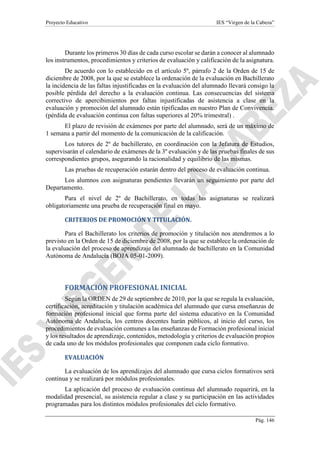 Proyecto Educativo IES “Virgen de la Cabeza”
Pág. 146
Durante los primeros 30 días de cada curso escolar se darán a conocer al alumnado
los instrumentos, procedimientos y criterios de evaluación y calificación de la asignatura.
De acuerdo con lo establecido en el artículo 5º, párrafo 2 de la Orden de 15 de
diciembre de 2008, por la que se establece la ordenación de la evaluación en Bachillerato
la incidencia de las faltas injustificadas en la evaluación del alumnado llevará consigo la
posible pérdida del derecho a la evaluación continua. Las consecuencias del sistema
correctivo de apercibimientos por faltas injustificadas de asistencia a clase en la
evaluación y promoción del alumnado están tipificadas en nuestro Plan de Convivencia.
(pérdida de evaluación continua con faltas superiores al 20% trimestral) .
El plazo de revisión de exámenes por parte del alumnado, será de un máximo de
1 semana a partir del momento de la comunicación de la calificación.
Los tutores de 2º de bachillerato, en coordinación con la Jefatura de Estudios,
supervisarán el calendario de exámenes de la 3º evaluación y de las pruebas finales de sus
correspondientes grupos, asegurando la racionalidad y equilibrio de las mismas.
Las pruebas de recuperación estarán dentro del proceso de evaluación continua.
Los alumnos con asignaturas pendientes llevarán un seguimiento por parte del
Departamento.
Para el nivel de 2º de Bachillerato, en todas las asignaturas se realizará
obligatoriamente una prueba de recuperación final en mayo.
CRITERIOS DE PROMOCIÓN Y TITULACIÓN.
Para el Bachillerato los criterios de promoción y titulación nos atendremos a lo
previsto en la Orden de 15 de diciembre de 2008, por la que se establece la ordenación de
la evaluación del proceso de aprendizaje del alumnado de bachillerato en la Comunidad
Autónoma de Andalucía (BOJA 05-01-2009).
FORMACIÓN PROFESIONAL INICIAL
Según la ORDEN de 29 de septiembre de 2010, por la que se regula la evaluación,
certificación, acreditación y titulación académica del alumnado que cursa enseñanzas de
formación profesional inicial que forma parte del sistema educativo en la Comunidad
Autónoma de Andalucía, los centros docentes harán públicos, al inicio del curso, los
procedimientos de evaluación comunes a las enseñanzas de Formación profesional inicial
y los resultados de aprendizaje, contenidos, metodología y criterios de evaluación propios
de cada uno de los módulos profesionales que componen cada ciclo formativo.
EVALUACIÓN
La evaluación de los aprendizajes del alumnado que cursa ciclos formativos será
continua y se realizará por módulos profesionales.
La aplicación del proceso de evaluación continua del alumnado requerirá, en la
modalidad presencial, su asistencia regular a clase y su participación en las actividades
programadas para los distintos módulos profesionales del ciclo formativo.
 