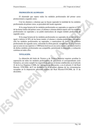 Proyecto Educativo IES “Virgen de la Cabeza”
Pág. 148
PROMOCIÓN DE ALUMNADO
El alumnado que supere todos los módulos profesionales del primer curso
promocionará a segundo curso.
Con los alumnos y alumnas que no hayan superado la totalidad de los módulos
profesionales de primer curso, se procederá del modo siguiente:
Si la carga horaria de los módulos profesionales no superados es superior al 50%
de las horas totales del primer curso, el alumno o alumna deberá repetir sólo los módulos
profesionales no superados y no podrá matricularse de ningún módulo profesional de
segundo curso.
Si la carga horaria de los módulos profesionales no superados de primer curso es
igual o inferior al 50% de las horas totales, el alumno o alumna podrá optar por repetir
sólo los módulos profesionales no superados, o matricularse de éstos y de módulos
profesionales de segundo curso, utilizando la oferta parcial, siempre que la carga horaria
que se curse no sea superior a 1.000 horas lectivas en ese curso escolar y el horario lectivo
de dichos módulos profesionales sea compatible, permitiendo la asistencia y evaluación
continua en todos ellos.
TITULACIÓN.
La obtención del título de Técnico o de Técnico Superior requiere acreditar la
superación de todos los módulos profesionales de que conste el correspondiente ciclo
formativo, así como cumplir los requisitos de acceso al mismo establecidos en el artículo
41 de la Ley Orgánica 2/2006, de 3 de mayo, de Educación, y en el artículo 21 del Real
Decreto 1538/2006, de15 de diciembre, o se acrediten algunas de las circunstancias
recogidas en la disposición adicional séptima del Real Decreto1538/2006, de 15 de
diciembre.
 