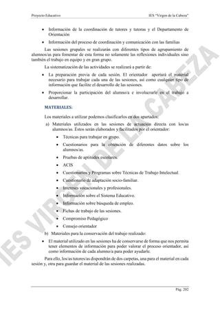 Proyecto Educativo IES “Virgen de la Cabeza”
Pág. 202
 Información de la coordinación de tutores y tutoras y el Departamento de
Orientación
 Información del proceso de coordinación y comunicación con las familias
Las sesiones grupales se realizarán con diferentes tipos de agrupamiento de
alumnos/as para fomentar de esta forma no solamente las reflexiones individuales sino
también el trabajo en equipo y en gran grupo.
La sistematización de las actividades se realizará a partir de:
 La preparación previa de cada sesión. El orientador aportará el material
necesario para trabajar cada una de las sesiones, así como cualquier tipo de
información que facilite el desarrollo de las sesiones.
 Proporcionar la participación del alumno/a e involucrarle en el trabajo a
desarrollar.
MATERIALES:
Los materiales a utilizar podemos clasificarlos en dos apartados:
a) Materiales utilizados en las sesiones de actuación directa con los/as
alumnos/as. Éstos serán elaborados y facilitados por el orientador:
 Técnicas para trabajar en grupo.
 Cuestionarios para la obtención de diferentes datos sobre los
alumnos/as.
 Pruebas de aptitudes escolares.
 ACIS
 Cuestionarios y Programas sobre Técnicas de Trabajo Intelectual.
 Cuestionario de adaptación socio-familiar.
 Intereses vocacionales y profesionales.
 Información sobre el Sistema Educativo.
 Información sobre búsqueda de empleo.
 Fichas de trabajo de las sesiones.
 Compromiso Pedagógico
 Consejo orientador
b) Materiales para la conservación del trabajo realizado:
 El material utilizado en las sesiones ha de conservarse de forma que nos permita
tener elementos de información para poder valorar el proceso orientador, así
como información de cada alumno/a para poder ayudarle.
Para ello, los/as tutores/as dispondrán de dos carpetas, una para el material en cada
sesión y, otra para guardar el material de las sesiones realizadas.
 