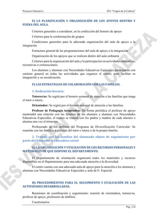 Proyecto Educativo IES “Virgen de la Cabeza”
Pág. 218
E) LA PLANIFICACIÓN Y ORGANIZACIÓN DE LOS APOYOS DENTRO Y
FUERA DEL AULA.
Criterios generales a considerar, en la confección del horario de apoyo
Criterios para la conformación de grupos
Condiciones generales para la adecuada organización del aula de apoyo a la
integración
Estructura general de las programaciones del aula de apoyo a la integración
Organización de los apoyos que se realicen dentro del aula ordinaria
Criterios para la organización del aula y la participación en actividades educativas,
recreativas o extraescolares
Los alumnos y alumnas con Necesidades Educativas Especiales participarán con
carácter general en todas las actividades que organice el centro, para facilitar su
integración y su socialización.
F) LAS ESTRATEGIAS DE COLABORACIÓN CON LAS FAMILIAS.
1. Dedicación horaria:
Tutores/as: Se regirá por el horario semanal de atención a las familias que tenga
el tutor o tutora.
Orientador: Se regirá por el horario semanal de atención a las familias.
Profesor de Pedagogía terapéutica: De forma periódica el profesor de apoyo
mantendrá una relación con las familias de los alumnos y alumnas con Necesidades
Educativas Especiales, al menos se reunirá con los padres y madres de cada alumno o
alumna una vez al trimestre.
Profesorado de los ámbitos del Programa de Diversificación Curricular: Se
reunirán con las familias a petición del tutor o tutora o de la propia familia.
2. Trabajo con las familias del alumnado objeto de seguimiento por
parte del Educador o Educadora social
G) LA ORGANIZACIÓN Y UTILIZACIÓN DE LOS RECURSOS PERSONALES Y
MATERIALES DE QUE DISPONE EL DEPARTAMENTO.
El Departamento de orientación organizará todos los materiales y recursos
disponibles en el Departamento para una adecuada atención a la diversidad.
El centro cuenta con una adecuada aula de apoyo para la atención a los alumnos y
alumnas con Necesidades Educativas Especiales y aula de E. Especial.
H) PROCEDIMIENTOS PARA EL SEGUIMIENTO Y EVALUACIÓN DE LAS
ACTIVIDADES DESARROLLADAS.
Reuniones de coordinación y seguimiento: reunión de orientadora, tutores/as,
profesor de apoyo, profesores de ámbitos.
Cuestionarios
 