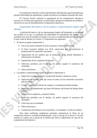 Proyecto Educativo IES “Virgen de la Cabeza”
Pág. 224
El compromiso educativo estará especialmente indicado para aquel alumnado que
presente dificultades de aprendizaje, y podrá suscribirse en cualquier momento del curso.
El Consejo Escolar realizará el seguimiento de los compromisos educativos
suscritos en el centro para garantizar su efectividad y proponer la adopción de medidas e
iniciativas en caso de incumplimiento Compromisos educativos.
Compromiso del tutor/a con los padres o representantes legales del
alumno.
A petición del tutor/a o de los representantes legales del alumnado, se concertará
una reunión en la que se estudiarán las dificultades de aprendizaje del alumno y se
acordarán una serie de medidas de mejora a las que se comprometerán por escrito tanto
el tutor como la familia (ver Anexo 1). Proponemos las siguientes:
1. El tutor/a se puede comprometer a:
 Llevar un control exhaustivo de las ausencias o retrasos del alumno.
 Si fuera necesario trabajar con ACIs, supervisará que los profesores le
proporcionan los materiales necesarios.
 Seguimiento de los cambios que se produzcan en la actitud delalumno e
información a la familia.
 Seguimiento de los cuadernos del alumno.
 Entrevista periódica con la familia. Se podría requerir la asistencia del
orientador.
 Otras actuaciones…
2. Los padres o representantes legales se pueden comprometer a:
 Supervisar la asistencia diaria y puntual del alumno o alumna al centro.
 Supervisar su mochila para que asista al centro con los materiales necesarios
para las clases.
 Firmar y cumplir un contrato de castigos y recompensas proporcionados
 Supervisar el cumplimiento, por parte del alumno, del horario de trabajo diario
pactado.
 Firmar en los cuadernos y anotará la fecha.
 Entrevista periódica con la familia. Se podría requerir la asistencia del
orientador.
 Entrevista con el orientador.
 Otras actuaciones…
 Compromiso del alumno/a con un profesor, el orientador o el jefe de estudios.
Para tratar problemas académicos puntuales proponemos la firma de un
compromiso abierto y revisable periódicamente, como se recoge en el Anexo 2. En este
contrato se cuenta con el apoyo de la familia que hará el seguimiento en casa de los
compromisos del alumno/a.
 