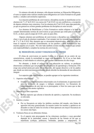 Proyecto Educativo IES “Virgen de la Cabeza”
Pág. 226
Un número elevado de alumnos, sólo desean terminar su Educación Obligatoria,
el resto se reparte entre realizar estudios post-obligatorios en Ciclos Formativos de grado
medio y estudios universitarios superiores.
Los mayores problemas de convivencia y disciplina escolar se manifiestan en los
alumnos de 1º y 2º de E.S.O. Los cursos de 3º de E.S.O. no son conflictivos, a excepción
de algunos alumnos muy concretos. Con los alumnos de 4º de E.S.O. pasa algo parecido,
ya que en general no existen grandes problemas de disciplina en estos niveles.
Los alumnos de Bachillerato y Ciclos Formativos suelen relajarse a la hora de
cumplir determinadas normas de convivencia ya que piensan que están para el resto del
I.E.S., es decir, para la etapa de E.S.O., pero no para ellos.
Algunos alumnos por problemas de convivencia y disciplina son expulsados de
clase y van al aula de alumnos expulsados. Casi siempre son los mismos y generalmente
de 1º y 2º de E.S.O. Hay alumnos que se encuentran desmotivados, apáticos y que no
traen ni siquiera el material. Generalmente, en los pasillos y otras dependencias hay
muchos papeles en el suelo. Por otro lado también existen muchos alumnos que actúan
con responsabilidad y cumplen las normas de convivencia.
B) MEDICIÓN DEL ACOSO Y VIOLENCIA EN EL CENTRO
El clima de convivencia en nuestro Centro, es el propio de un centro de sus
características, siendo la normalidad su rasgo más destacable. En él no se han dado
situaciones, ni individuales ni colectivas, que puedan considerarse de alto riesgo.
No obstante, y desde el enfoque de una educación en valores, se producen
distorsiones cotidianas que son propias de todo proceso de aprendizaje y formación. Ello
exige una actitud atenta por parte del profesorado, del equipo directivo y de los padres
que, desde sus intervenciones coordinadas, puede abordar las demandas de una educación
integral.
Los aspectos más significativos, se pueden agrupar en las siguientes temáticas:
1. Aspectos relacionales:
 Estarían los comportamientos relacionados con el aislamiento, la ignorancia del
otro, la exclusión de juegos o trabajos cooperativos. La frecuencia de
comportamientos de este tipo no es preocupante, si bien los casos que se dan
justifican una atenta vigilancia.
2. Derecho a la libre expresión:
 Refleja aspectos que afectan al derecho de opinión y expresión. Su incidencia
es relevante.
3. Insultos y motes:
 Por su frecuencia en todos los ámbitos escolares del mundo, esta forma de
agresión está muy generalizada. En nuestro centro los insultos y apelativos no
deseados se dan en todos los niveles si bien aparecen con mayor frecuencia en
los cursos más bajos.
4. Violencia física en sus diferentes formas.
 Es el aspecto más preocupante de las relaciones escolares y cuya gravedad
depende de la intensidad, causas y duración de las formas en las que se
manifiesta (collejas, puñetazos, bofetadas, patadas y empujones). El
 