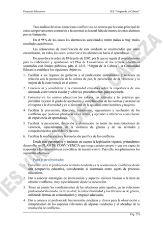 Proyecto Educativo IES “Virgen de la Cabeza”
Pág. 228
Tras analizar diversas situaciones conflictivas, se detecta que la causa principal de
estos comportamientos contrarios a las normas es la total falta de interés de estos alumnos
por su formación:
En el 95% de los casos los alumnos/as sancionados tienen malos o muy malos
resultados académicos.
Las actuaciones de modificación de esta conducta se recomiendan que estén
encaminadas, en todos los casos, a motivar a los alumnos/as hacia el aprendizaje.
De acuerdo a la orden de 18 de julio de 2007, por la que se regula el procedimiento
para la elaboración y aprobación del Plan de Convivencia de los centros educativos
sostenidos con fondos públicos, para el I.E.S. “Virgen de la Cabeza”, la Comunidad
Educativa establece los siguientes objetivos:
1. Facilitar a los órganos de gobierno y al profesorado instrumentos y recursos en
relación con la promoción de la cultura de paz, la prevención de la violencia y la
mejora de la convivencia en el centro.
2. Concienciar y sensibilizar a la comunidad educativa sobre la importancia de una
adecuada convivencia escolar y sobre los procedimientos para mejorarla.
3. Fomentar en los centros educativos los valores, las actitudes y las prácticas que
permitan mejorar el grado de aceptación y cumplimiento de las normas y avanzar en
el respeto a la diversidad y en el fomento de la igualdad entre hombres y mujeres.
4. Facilitar la prevención, detección, tratamiento, seguimiento y resolución de los
conflictos que pudieran plantearse en el centro, y aprender a utilizarlos como fuente
de experiencia de aprendizaje.
5. Facilitar la prevención, detección y eliminación de todas las manifestaciones de
violencia, especialmente de la violencia de género y de las actitudes y
comportamientos xenófobos y racistas.
6. Facilitar la mediación para la resolución pacífica de los conflictos
Desde esta perspectiva y teniendo en cuenta la legislación vigente, pretendemos
desarrollar un PLAN DE CONVIVENCIA que tenga carácter propio y que sea capaz de
responder a las características específicas de nuestro centro. Para ello, nos planteamos los
siguientes objetivos:
Para el profesorado:
1. Fomentar entre el profesorado actitudes tendentes a la resolución de conflictos desde
una perspectiva educativa, considerando al alumnado como sujeto de procesos
educativos.
2. Dar a conocer estrategias de intervención y aspectos teóricos básicos a la hora de
afrontar conflictos, muy especialmente desde la prevención.
3. Tener en cuenta los condicionantes de las relaciones entre iguales, en las relaciones
profesorado/alumnado, la diversidad, la interculturalidad y las diferencias de género,
utilizando formas de comunicación y lenguaje adecuados.
4. Dar a conocer al profesorado herramientas prácticas y claves para la observación e
interpretación de los aspectos relevantes de algunas conductas y el abordaje de la
resolución de conflictos.
 