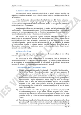 Proyecto Educativo IES “Virgen de la Cabeza”
Pág. 232
5. Cuidado medioambiental
El cuidado del medio ambiente comienza en el propio Instituto: nuestra vida
académica estará envuelta en el mejor clima de orden, limpieza, estética y protección de
la Naturaleza.
Todo el alumnado debe contribuir al embellecimiento del Centro así como a
controlar los consumos de energía, agua y papel. El especial diseño arquitectónico del
edificio y de sus componentes (ventanas, radiadores, puntos de luz y grifería) permite una
colaboración activa y compartida.
Queda establecido, como norma general, el respeto por la limpieza en las aulas,
pasillos, patios y demás espacios comunes. En el Centro existen papeleras y contenedores
que deben ser empleados para depositar en ellos todo tipo de desperdicios, evitándose así
la suciedad de nuestro entorno cotidiano y medio ambiental.
De acuerdo con la legislación vigente, cualquier deterioro voluntario que se
produzca por el mal uso del material o las instalaciones del Centro, además de ser
considerado una falta grave, deberá ser reparado a cargo del alumnado que lo hayan
realizado o inducido y por ello no está permitido escribir o rayar las mesas de las aulas
así como realizar pintadas en puertas, suelos o paredes. Cualquier desperfecto que se
observe debe comunicarse a los tutores, tutoras o miembros del Equipo Directivo para
repararlo a la mayor brevedad.
6. Aseos y Servicios
El trato adecuado de estas dependencias es el mayor reflejo de los valores
humanos y personales de cuantos las utilizan.
La utilización de estas dependencias se realizará en caso de necesidad, no
pudiendo permanecer en ellas más tiempo del necesario y siempre respetando la intimidad
de las personas. Al amparo de este espacio de privacidad, se considerará falta grave el
consumo de tabaco u otras sustancias que atenten contra la salud.
7. Actitud en el aula y dentro del Centro
a) El trato entre todos (Alumnado, Profesorado y Personal de Administración y
Servicios) en el aula y fuera de ella se debe regir bajo unas relaciones de
cortesía y consideración hacia los demás, lo que conlleva – entre otras cosas
– la presencia en el Centro correctamente vestidos/as y aseados/as (gorras,
bañadores son inadecuados). El saludo en escaleras y pasillos, pedir permiso
antes de entrar a alguna dependencia, hablar sin gritar, pedir las cosas por
favor o ceder el paso, son hábitos que debemos cultivar. Por el contrario
debemos evitar a toda costa actitudes groseras, de desconsideración o
acciones que puedan ofender a las personas en su forma de ser, de pensar,
raza o identidad sexual.
b) Serán consideradas como faltas muy graves, que la dirección y el profesorado
no tolerará en ningún caso, las que atenten contra la integridad física, sexual o
ideológica, la grabación y/o la difusión de imágenes de estos actos, así como
cualquier acción de violencia contra la propiedad individual o del propio
Centro.
c) También supone un derecho básico de todos, el aprovechamiento en las clases
que nadie puede menoscabar o impedir con su mala conducta o desobediencia
a las normas. El profesorado garantizará en todo momento que los tiempos de
 