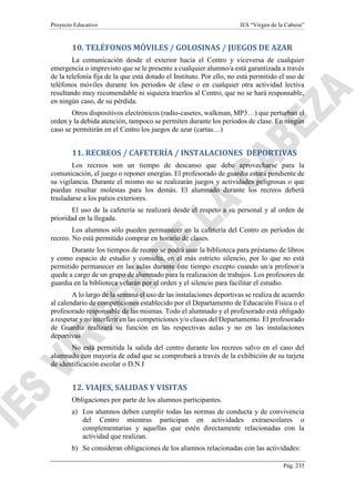 Proyecto Educativo IES “Virgen de la Cabeza”
Pág. 235
10. TELÉFONOS MÓVILES / GOLOSINAS / JUEGOS DE AZAR
La comunicación desde el exterior hacia el Centro y viceversa de cualquier
emergencia o imprevisto que se le presente a cualquier alumno/a está garantizada a través
de la telefonía fija de la que está dotado el Instituto. Por ello, no está permitido el uso de
teléfonos móviles durante los periodos de clase o en cualquier otra actividad lectiva
resultando muy recomendable ni siquiera traerlos al Centro, que no se hará responsable,
en ningún caso, de su pérdida.
Otros dispositivos electrónicos (radio-casetes, walkman, MP3…) que perturban el
orden y la debida atención, tampoco se permiten durante los periodos de clase. En ningún
caso se permitirán en el Centro los juegos de azar (cartas…)
11. RECREOS / CAFETERÍA / INSTALACIONES DEPORTIVAS
Los recreos son un tiempo de descanso que debe aprovecharse para la
comunicación, el juego o reponer energías. El profesorado de guardia estará pendiente de
su vigilancia. Durante el mismo no se realizarán juegos y actividades peligrosas o que
puedan resultar molestas para los demás. El alumnado durante los recreos deberá
trasladarse a los patios exteriores.
El uso de la cafetería se realizará desde el respeto a su personal y al orden de
prioridad en la llegada.
Los alumnos sólo pueden permanecer en la cafetería del Centro en períodos de
recreo. No está permitido comprar en horario de clases.
Durante los tiempos de recreo se podrá usar la biblioteca para préstamo de libros
y como espacio de estudio y consulta, en el más estricto silencio, por lo que no está
permitido permanecer en las aulas durante éste tiempo excepto cuando un/a profesor/a
quede a cargo de un grupo de alumnado para la realización de trabajos. Los profesores de
guardia en la biblioteca velarán por el orden y el silencio para facilitar el estudio.
A lo largo de la semana el uso de las instalaciones deportivas se realiza de acuerdo
al calendario de competiciones establecido por el Departamento de Educación Física o el
profesorado responsable de las mismas. Todo el alumnado y el profesorado está obligado
a respetar y no interferir en las competiciones y/o clases del Departamento. El profesorado
de Guardia realizará su función en las respectivas aulas y no en las instalaciones
deportivas
No está permitida la salida del centro durante los recreos salvo en el caso del
alumnado con mayoría de edad que se comprobará a través de la exhibición de su tarjeta
de identificación escolar o D.N.I
12. VIAJES, SALIDAS Y VISITAS
Obligaciones por parte de los alumnos participantes.
a) Los alumnos deben cumplir todas las normas de conducta y de convivencia
del Centro mientras participan en actividades extraescolares o
complementarias y aquellas que estén directamente relacionadas con la
actividad que realizan.
b) Se consideran obligaciones de los alumnos relacionadas con las actividades:
 