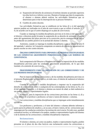 Proyecto Educativo IES “Virgen de la Cabeza”
Pág. 240
e) Suspensión del derecho de asistencia al instituto durante un periodo superiora
tres días lectivos e inferior a un mes. Durante el tiempo que dure la suspensión,
el alumno o alumna deberá realizar las actividades formativas que se
determinen para evitar la interrupción de su proceso formativo.
f) Cambio de centro docente.
Las actividades formativas que se establecen en las letras d) y e) del apartado
anterior podrán ser realizadas en el aula de convivencia a que se refiere el artículo 37.3
f), de acuerdo con lo que el centro disponga en su plan de convivencia.
Cuando se imponga la medida disciplinaria prevista en la letra e) del apartado 1,
el director o directora podrá levantar la suspensión de su derecho de asistencia al centro
antes del agotamiento del plazo previsto en la corrección, previa constatación de que se
ha producido un cambio positivo en la actitud del alumno o alumna.
Asimismo, cuando se imponga la medida disciplinaria a que se refiere la letra f)
del apartado 1 anterior, la Consejería competente en materia de educación garantizará un
puesto escolar en otro centro docente.
ÓRGANO COMPETENTE PARA IMPONER LAS MEDIDAS DISCIPLINARIAS
DE LAS CONDUCTAS GRAVEMENTE PERJUDICIALES PARA LAS NORMAS DE
CONVIVENCIA.
Será competencia del Director o Directora del centro la imposición de las medidas
disciplinarias previstas para las conductas gravemente perjudiciales, de lo que dará
traslado a la comisión de convivencia.
PROCEDIMIENTO PARA LA IMPOSICIÓN DE LAS CORRECCIONES Y DE
LAS MEDIDAS DISCIPLINARIAS
Para la imposición de las correcciones y de las medidas disciplinarias previstas en
el presente Reglamento, será preceptivo, en todo caso, el trámite de audiencia al alumno
o alumna.
Cuando la corrección o medida disciplinaria a imponer sea la suspensión del
derecho de asistencia al centro o cualquiera de las contempladas en las letras a), b), c) y
d) del apartado 4 anterior, y el alumno o alumna sea menor de edad, se dará audiencia a
sus padres, madres o representantes legales.
Asimismo, para la imposición de las correcciones previstas en las letras c), d) y
e), se deberá oír al profesor o profesora o al tutor o tutora del alumno o alumna.
Las correcciones y medidas disciplinarias que se impongan serán inmediatamente
ejecutivas.
Los profesores y profesoras y el tutor del alumno o alumna deberán informar a
quien ejerza la jefatura de estudios y, en su caso, al tutor o tutora, de las correcciones que
impongan por las conductas contrarias a las normas de convivencia. En todo caso, quedará
constancia escrita y se informará a los padres, madres o representantes legales del alumno
o de la alumna de las correcciones y medidas disciplinarias impuestas.
Reclamaciones.
El alumno o alumna, así como sus padres, madres o representantes legales, podrán
presentar en el plazo de dos días lectivos una reclamación contra las correcciones o
 