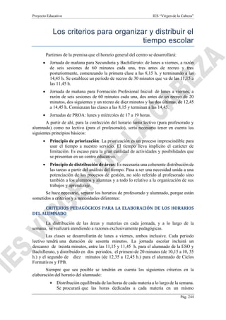 Proyecto Educativo IES “Virgen de la Cabeza”
Pág. 244
Los criterios para organizar y distribuir el
tiempo escolar
Partimos de la premisa que el horario general del centro se desarrollará:
 Jornada de mañana para Secundaria y Bachillerato: de lunes a viernes, a razón
de seis sesiones de 60 minutos cada una, tres antes de recreo y tres
posteriormente, comenzando la primera clase a las 8,15 h. y terminando a las
14,45 h. Se establece un período de recreo de 30 minutos que va de las 11,15 a
las 11,45 h.
 Jornada de mañana para Formación Profesional Inicial: de lunes a viernes, a
razón de seis sesiones de 60 minutos cada una, dos antes de un recreo de 20
minutos, dos siguientes y un recreo de diez minutos y las dos últimas, de 12,45
a 14,45 h. Comienzan las clases a las 8,15 y terminan a las 14,45.
 Jornadas de PROA: lunes y miércoles de 17 a 19 horas.
A partir de ahí, para la confección del horario tanto lectivo (para profesorado y
alumnado) como no lectivo (para el profesorado), sería necesario tener en cuenta los
siguientes principios básicos:
 Principio de priorización: La priorización es un proceso imprescindible para
usar el tiempo a nuestro servicio. El tiempo lleva implícito el carácter de
limitación. Es escaso para la gran cantidad de actividades y posibilidades que
se presentan en un centro educativo.
 Principio de distribución de áreas: Es necesaria una coherente distribución de
las tareas a partir del análisis del tiempo. Pasa a ser una necesidad unida a una
potenciación de los procesos de gestión, no sólo referido al profesorado sino
también a los alumnos y alumnas y a todo lo relativo a la organización de sus
trabajos y aprendizaje.
Se hace necesario, separar los horarios de profesorado y alumnado, porque están
sometidos a criterios y a necesidades diferentes:
CRITERIOS PEDAGÓGICOS PARA LA ELABORACIÓN DE LOS HORARIOS
DEL ALUMNADO
La distribución de las áreas y materias en cada jornada, y a lo largo de la
semana, se realizará atendiendo a razones exclusivamente pedagógicas.
Las clases se desarrollarán de lunes a viernes, ambos inclusive. Cada periodo
lectivo tendrá una duración de sesenta minutos. La jornada escolar incluirá un
descanso de treinta minutos, entre las 11,15 y 11,45 h. para el alumnado de la ESO y
Bachillerato, y distribuido en dos periodos, el primero de 20 minutos (de 10,15 a 10, 35
h.) y el segundo de diez minutos (de 12,35 a 12,45 h.) para el alumnado de Ciclos
Formativos y FPB.
Siempre que sea posible se tendrán en cuenta los siguientes criterios en la
elaboración del horario del alumnado:
 Distribución equilibrada de las horas de cada materia a lo largo de la semana.
Se procurará que las horas dedicadas a cada materia en un mismo
 