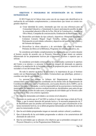 Proyecto Educativo IES “Virgen de la Cabeza”
Pág. 248
OBJETIVOS Y PROGRAMAS DE INTERVENCIÓN EN EL TIEMPO
EXTRAESCOLAR
El IES Virgen de la Cabeza tiene como uno de sus rasgos más identificativos la
realización de actividades complementarias y extraescolares que tienen en común tres
grandes objetivos:
a) Crear identidad de centro, intentando que éste sea una referencia para su
Comunidad Educativa y fomentando la mayor participación posible de toda
la comunidad educativa (Día de la Paz, Día de la Constitución y Andalucía,
Olivo Music, Campañas de concienciación, Graduación de Bachillerato, etc.).
b) Desarrollar actividades de tipo cultural y deportivas: Olimpiada matemática,
Certamen Literario Miguel Ángel Torralbo, salidas, visitas y viajes,
Participación en actividades culturales y deportivas del pueblo y del entorno y
del fomento del deporte.
c) Diversificar la oferta educativa y de actividades que ofrece el Instituto:
Préstamo de libros en la Biblioteca, Programas de refuerzo educativo, etc.
Se consideran actividades complementarias las organizadas por el centro durante
el horario escolar de acuerdo con su Proyecto Educativo, y que tienen un carácter
diferenciado de las propiamente lectivas por el momento, recursos o espacios que se
utilizan.
Se consideran actividades extraescolares las encaminadas a potenciar la apertura
del Centro a su entorno y a procurar la formación integral del alumnado en aspectos
referidos a la ampliación de su horizonte cultural, la preparación para su inserción en la
sociedad o el uso del tiempo libre.
De todo lo anterior se deduce la necesidad y la importancia de que el Instituto
cuente con un Departamento de Actividades Extraescolares que planifique, potencie y
coordine este tipo de actividades.
La persona que detente la Jefatura del Departamento de Actividades
extraescolares estará estrechamente coordinada con los demás Jefes de Departamento de
Coordinación Didáctica, con la Vicedirección, con la junta directiva de la AMPA, con la
Junta de Delegados y Delegadas y con los responsables de las asociaciones e instituciones
municipales. De todos estos sectores recabará iniciativas, decidiéndose, para antes de que
finalice el mes de octubre de cada curso, el programa de actividades que se llevará a cabo
en el mismo en base a los criterios siguientes:
1. No autorizar demasiadas actividades a un mismo nivel educativo.
Teniendo en cuenta que en 4º de ESO se realiza el viaje más largo a título de Fin de
Etapa, y que la menor duración del periodo lectivo y la necesaria preparación de 2º
de Bachillerato para las pruebas universitarias exigen una gran concentración en las
tareas meramente lectivas, no se deben programar demasiadas actividades de este tipo
para los mencionados niveles.
2. Que las actividades programadas tengan un marcado carácter cultural y académico.
3. Que el desarrollo de las actividades programadas se adecúe a las características del
alumnado de cada nivel.
4. Que las actividades que se adecuen a los objetivos que se pretenden conseguir en el
Proyecto Educativo y en las Programaciones Didácticas.
 