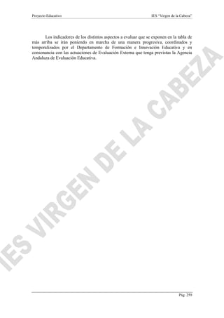 Proyecto Educativo IES “Virgen de la Cabeza”
Pág. 259
Los indicadores de los distintos aspectos a evaluar que se exponen en la tabla de
más arriba se irán poniendo en marcha de una manera progresiva, coordinados y
temporalizados por el Departamento de Formación e Innovación Educativa y en
consonancia con las actuaciones de Evaluación Externa que tenga previstas la Agencia
Andaluza de Evaluación Educativa.
 