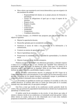 Proyecto Educativo IES “Virgen de la Cabeza”
Pág. 26
 Otros valores, que sustentan la convivencia democrática y que son exigencia de
una enseñanza de calidad:
- Responsabilidad del alumno en su propio proceso de formación y
aprendizaje.
- Asumir las obligaciones al igual que se exige el respeto de los
derechos.
- Respeto al otro.
- Respeto al medio.
- Tolerancia.
- Cultura de paz.
- Solidaridad.
- Compromiso.
- Ciudadanía democrática.
La Unión Europea y la UNESCO han propuesto para los próximos años los
objetivos siguientes:
 Mejorar la capacitación docente,
 Desarrollar aptitudes para la sociedad del conocimiento,
 Garantizar el acceso de todos a las tecnologías de la información y la
comunicación,
 Construir un entorno de aprendizaje abierto,
 Hacer el aprendizaje atractivo,
 Promocionar la ciudadanía activa, la igualdad de oportunidades y la cohesión
social
 Mejorar el aprendizaje de idiomas extranjeros.
Podemos asociar la "diversidad" a las diferencias personales y culturales respecto
a cómo se es y la forma en que se vive, mientras que "igualdad" hace referencia a la
posibilidad de optar, de decidir, de disponer de medios reales para vivir dentro de la
estructura social y para intervenir en igualdad. Dicho de otra forma, todos debemos
disfrutar de iguales derechos y posibilidades (legales y reales),
Dentro del marco anteriormente descrito, la pedagogía del IES Virgen de la
Cabeza debe tener claros estos presupuestos, lo que implica que las intervenciones a nivel
de aula, y el trabajo de los equipos docentes, considerarán siempre la posibilidad de
recuperar y ayudar al alumnado como un objetivo primordial.
La diversidad y la igualdad son asuntos que competen a la sociedad, no sólo a los
centros educativos. El instituto debe tener en cuenta que forma parte de la sociedad,
teniendo muy claro dónde está y lo que quiere conseguir:
Esto lleva a tener que incidir en las condiciones sociales generales desde los
centros. Hay que potenciar la capacidad de transformación en donde nace la propuesta de
aprendizaje: el entorno social.
El ámbito social ha de entenderse en dos niveles: el más directo que rodea al
alumno y alumna e incide en sus condiciones y el entramado social más general. Ambos
deben tenerse en cuenta, tanto en lo más relacionado con el aula como mediante
propuestas de desarrollo y participación comunitaria.
 