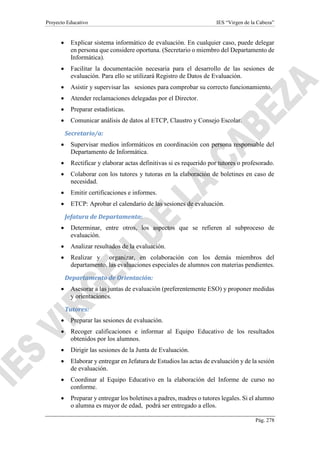 Proyecto Educativo IES “Virgen de la Cabeza”
Pág. 278
 Explicar sistema informático de evaluación. En cualquier caso, puede delegar
en persona que considere oportuna. (Secretario o miembro del Departamento de
Informática).
 Facilitar la documentación necesaria para el desarrollo de las sesiones de
evaluación. Para ello se utilizará Registro de Datos de Evaluación.
 Asistir y supervisar las sesiones para comprobar su correcto funcionamiento.
 Atender reclamaciones delegadas por el Director.
 Preparar estadísticas.
 Comunicar análisis de datos al ETCP, Claustro y Consejo Escolar.
Secretario/a:
 Supervisar medios informáticos en coordinación con persona responsable del
Departamento de Informática.
 Rectificar y elaborar actas definitivas si es requerido por tutores o profesorado.
 Colaborar con los tutores y tutoras en la elaboración de boletines en caso de
necesidad.
 Emitir certificaciones e informes.
 ETCP: Aprobar el calendario de las sesiones de evaluación.
Jefatura de Departamento:
 Determinar, entre otros, los aspectos que se refieren al subproceso de
evaluación.
 Analizar resultados de la evaluación.
 Realizar y organizar, en colaboración con los demás miembros del
departamento, las evaluaciones especiales de alumnos con materias pendientes.
Departamento de Orientación:
 Asesorar a las juntas de evaluación (preferentemente ESO) y proponer medidas
y orientaciones.
Tutores:
 Preparar las sesiones de evaluación.
 Recoger calificaciones e informar al Equipo Educativo de los resultados
obtenidos por los alumnos.
 Dirigir las sesiones de la Junta de Evaluación.
 Elaborar y entregar en Jefatura de Estudios las actas de evaluación y de la sesión
de evaluación.
 Coordinar al Equipo Educativo en la elaboración del Informe de curso no
conforme.
 Preparar y entregar los boletines a padres, madres o tutores legales. Si el alumno
o alumna es mayor de edad, podrá ser entregado a ellos.
 