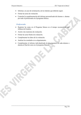 Proyecto Educativo IES “Virgen de la Cabeza”
Pág. 279
 Informar, en caso de reclamación, de los trámites que deberán seguir.
 Firmar las actas de evaluación.
 Controlar la cumplimentación del informe personalizado del alumno o alumna
por todo el profesorado en el programa Séneca.
Profesorado:
 Registrar las notas en el Programa Séneca en el tiempo recomendado por
Jefatura de Estudios.
 Asistir a las reuniones de evaluación.
 Firmar las actas finales de evaluación.
 Cumplimentar los datos de la evaluación.
 Analizar los resultados en su departamento.
 Cumplimentar el informe individualizado de su asignatura de cada alumno o
alumna al final de curso en el programa Séneca.
 