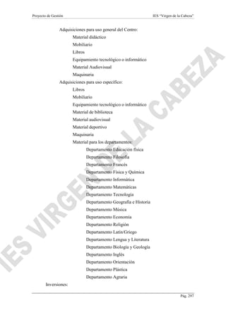 Proyecto de Gestión IES “Virgen de la Cabeza”
Pág. 297
Adquisiciones para uso general del Centro:
Material didáctico
Mobiliario
Libros
Equipamiento tecnológico o informático
Material Audiovisual
Maquinaria
Adquisiciones para uso específico:
Libros
Mobiliario
Equipamiento tecnológico o informático
Material de biblioteca
Material audiovisual
Material deportivo
Maquinaria
Material para los departamentos:
Departamento Educación física
Departamento Filosofía
Departamento Francés
Departamento Física y Química
Departamento Informática
Departamento Matemáticas
Departamento Tecnología
Departamento Geografía e Historia
Departamento Música
Departamento Economía
Departamento Religión
Departamento Latín/Griego
Departamento Lengua y Literatura
Departamento Biología y Geología
Departamento Inglés
Departamento Orientación
Departamento Plástica
Departamento Agraria
Inversiones:
 