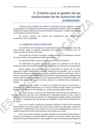 Proyecto de Gestión IES “Virgen de la Cabeza”
Pág. 304
3. Criterios para la gestión de las
sustituciones de las ausencias del
profesorado:
Todos los centros públicos de Andalucía, al principio del año académico, tendrán
un presupuesto de Jornadas para sustituciones asignado por trimestres. Dicha cantidad de
Jornadas las asigna la Dirección General de Recursos Humanos y vendrán especificadas
en el programa de gestión Séneca.
En nuestro Instituto, los criterios que establecemos para atender estas
sustituciones son los siguientes:
3.1. BAJAS DE CORTA DURACIÓN
La sustitución será realizada por el profesorado de guardia designado para cada
tramo horario, según el cuadrante elaborado por la Jefatura de Estudios, una vez
confeccionados los horarios del centro.
De acuerdo con el número de grupos, a nuestro centro le corresponden un mínimo
de cuatro profesores de guardia para cada tramo horario.
En cada tramo habrá al menos un profesor/a de Ciclos Formativos.
El profesorado de guardia anotará en el parte de incidencias de la Sala de
profesores cuáles son los profesores ausentes y los grupos de clase que les corresponden.
Dichos grupos serán atendidos por el profesorado de guardia de esa hora,
siguiendo el orden reflejado en el cuadrante. Siempre que sea posible, y así se necesite,
uno de los profesores o profesoras de guardia, atenderá el aula de convivencia. Todo lo
anterior, sin perjuicio de la debida revisión general de las distintas plantas y dependencias,
supervisando las posibles incidencias que se pusieran producir y detectando alguna otra
ausencia del profesorado que no estuviera prevista o no hubiera sido comunicada a
tiempo.
Siempre que sea posible, al menos un miembro del grupo de profesores y
profesoras de guardia permanecerá en la Sala de Profesores para atender las posibles
llamadas o las peticiones del alumnado y/o profesorado que puedan producirse.
En el caso de que la ausencia del profesorado esté prevista con antelación, se
prepararán tareas para que sean realizadas por el alumnado durante la clase y bajo la
supervisión del profesorado de guardia. Los departamentos podrán preparar actividades
de refuerzo o ampliación para que puedan ser trabajadas en estas horas, primándose las
de lectura.
Una vez en el aula, el profesor/a de guardia realizará el control de las ausencias
del alumnado en esa hora usando para ello el parte semanal de cada grupo. Asimismo,
velará por el cumplimiento de las normas de convivencia establecidas por el tutor y el
equipo docente para el buen funcionamiento de los grupos en su aula.
En el caso de que el número de grupos afectados por la ausencia de un profesor o
profesora sea superior al de profesorado de guardia en ese tramo, Jefatura de Estudios
determinará la posibilidad de unir a varios grupos en una misma aula, pista polideportiva
 