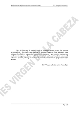 Reglamento de Organización y Funcionamiento (ROF) IES “Virgen de la Cabeza”
Pág. 328
Este Reglamento de Organización y Funcionamiento recoge las normas
organizativas y funcionales, que facilitan la consecución de un clima adecuado, para
alcanzar los objetivos que nuestro Instituto se ha propuesto y que permiten mantener un
ambiente de respeto, confianza y colaboración entre todos los sectores de la comunidad
educativa. Además, este reglamento tiene en cuenta las características propias de nuestro
Centro.
IES “Virgen de la Cabeza”.- Marmolejo
 