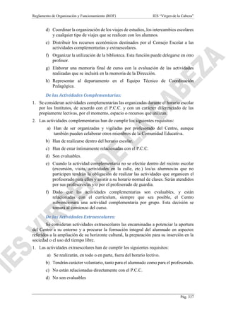 Reglamento de Organización y Funcionamiento (ROF) IES “Virgen de la Cabeza”
Pág. 337
d) Coordinar la organización de los viajes de estudios, los intercambios escolares
y cualquier tipo de viajes que se realicen con los alumnos.
e) Distribuir los recursos económicos destinados por el Consejo Escolar a las
actividades complementarias y extraescolares.
f) Organizar la utilización de la biblioteca. Esta función puede delegarse en otro
profesor.
g) Elaborar una memoria final de curso con la evaluación de las actividades
realizadas que se incluirá en la memoria de la Dirección.
h) Representar al departamento en el Equipo Técnico de Coordinación
Pedagógica.
De las Actividades Complementarias:
1. Se consideran actividades complementarias las organizadas durante el horario escolar
por los Institutos, de acuerdo con el P.C.C. y con un carácter diferenciado de las
propiamente lectivas, por el momento, espacio o recursos que utilizan.
2. Las actividades complementarias han de cumplir los siguientes requisitos:
a) Han de ser organizadas y vigiladas por profesorado del Centro, aunque
también pueden colaborar otros miembros de la Comunidad Educativa.
b) Han de realizarse dentro del horario escolar.
c) Han de estar íntimamente relacionadas con el P.C.C.
d) Son evaluables.
e) Cuando la actividad complementaria no se efectúe dentro del recinto escolar
(excursión, visita, actividades en la calle, etc.) los/as alumnos/as que no
participen tendrán la obligación de realizar las actividades que organicen el
profesorado para ellos y asistir a su horario normal de clases. Serán atendidos
por sus profesores/as y/o por el profesorado de guardia.
f) Dado que las actividades complementarias son evaluables, y están
relacionadas con el curriculum, siempre que sea posible, el Centro
subvencionará una actividad complementaria por grupo. Esta decisión se
tomará al comienzo del curso.
De las Actividades Extraescolares:
Se consideran actividades extraescolares las encaminadas a potenciar la apertura
del Centro a su entorno y a procurar la formación integral del alumnado en aspectos
referidos a la ampliación de su horizonte cultural, la preparación para su inserción en la
sociedad o el uso del tiempo libre.
1. Las actividades extraescolares han de cumplir los siguientes requisitos:
a) Se realizarán, en todo o en parte, fuera del horario lectivo.
b) Tendrán carácter voluntario, tanto para el alumnado como para el profesorado.
c) No están relacionadas directamente con el P.C.C.
d) No son evaluables
 