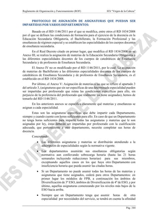 Reglamento de Organización y Funcionamiento (ROF) IES “Virgen de la Cabeza”
Pág. 344
PROTOCOLO DE ASIGNACIÓN DE ASIGNATURAS QUE PUEDAN SER
IMPARTIDAS POR VARIOS DEPARTAMENTOS:
Basado en el RD 1146/2011 por el que se modifica, entre otros el RD 1834/2008
por el que se definen las condiciones de formación para el ejercicio de la docencia en la
Educación Secundaria Obligatoria, el Bachillerato, la Formación Profesional y las
enseñanzas de régimen especial y se establecen las especialidades de los cuerpos docentes
de enseñanza secundaria.
En el Real Decreto citado en primer lugar, que modifica el RD 1834/2008 en su
Anexo III, se realiza la asignación de materias de la Educación Secundaria Obligatoria a
las diferentes especialidades docentes de los cuerpos de catedráticos de Enseñanza
Secundaria y de profesores de Enseñanza Secundaria.
El Anexo IV no es modificado por el RD 1146/2011, por lo cual: La asignación
de materias de Bachillerato a las diferentes especialidades docentes de los cuerpos de
catedráticos de Enseñanza Secundaria y de profesores de Enseñanza Secundaria, es el
establecido en el RD 1834/2008.
Por último, el Anexo V: Asignación de materias a las que se refiere el apartado 3
del artículo 3, (asignaturas que sin ser específicas de una determinada especialidad pueden
ser impartidas por profesorado que reúna las condiciones específicas para ello, sin
perjuicio de la preferencia del profesorado que realmente las tiene asignadas), hemos de
tomarlo del RD 1146/2011.
En los anteriores anexos se especifica claramente qué materias y enseñanzas se
asignan a cada especialidad.
Estas son las asignaturas específicas que debe impartir cada Departamento,
siempre y cuando cuente con horas suficientes para ello. En caso de que un Departamento
no tenga horas suficientes para impartir todas las asignaturas y materias que le son
asignadas por ley, éstas deberán ser impartidas por profesorado con la cualificación
adecuada, que perteneciente a otro departamento, necesite completar sus horas de
docencia.
Concretando:
 Las diferentes asignaturas y materias se distribuirán atendiendo a la
adscripción de especialidades según la normativa vigente.
 Los departamentos asumirán sus enseñanzas obligatorias según
normativa aun conllevando sobrecarga horaria (hasta las 21 horas
semanales incluyendo reducciones horarias) para sus miembros,
exceptuando aquellos casos en los que haya otro Departamento con
insuficiencia horaria que pueda asumir las citadas horas.
 Si un Departamento no puede asumir todas las horas de las materias y
asignaturas que tiene asignados, cederá para otros Departamentos: en
primer lugar los módulos de FPB, a continuación los ámbitos de
Diversificación de 3º ESO, ámbitos de Diversificación de 4º de ESO, y por
último, aquellas asignaturas comenzando por los niveles más bajos de la
ESO hacia arriba.
 Siempre que un Departamento tenga que asumir horas de otra
especialidad por necesidades del servicio, se tendrá en cuenta la afinidad
 