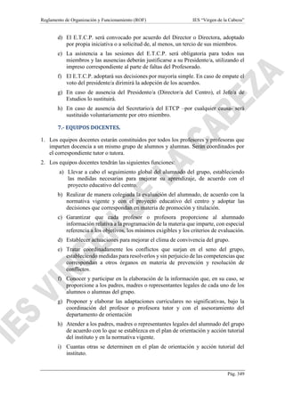 Reglamento de Organización y Funcionamiento (ROF) IES “Virgen de la Cabeza”
Pág. 349
d) El E.T.C.P. será convocado por acuerdo del Director o Directora, adoptado
por propia iniciativa o a solicitud de, al menos, un tercio de sus miembros.
e) La asistencia a las sesiones del E.T.C.P. será obligatoria para todos sus
miembros y las ausencias deberán justificarse a su Presidente/a, utilizando el
impreso correspondiente al parte de faltas del Profesorado.
f) El E.T.C.P. adoptará sus decisiones por mayoría simple. En caso de empate el
voto del presidente/a dirimirá la adopción de los acuerdos.
g) En caso de ausencia del Presidente/a (Director/a del Centro), el Jefe/a de
Estudios lo sustituirá.
h) En caso de ausencia del Secretario/a del ETCP –por cualquier causa- será
sustituido voluntariamente por otro miembro.
7.- EQUIPOS DOCENTES.
1. Los equipos docentes estarán constituidos por todos los profesores y profesoras que
imparten docencia a un mismo grupo de alumnos y alumnas. Serán coordinados por
el correspondiente tutor o tutora.
2. Los equipos docentes tendrán las siguientes funciones:
a) Llevar a cabo el seguimiento global del alumnado del grupo, estableciendo
las medidas necesarias para mejorar su aprendizaje, de acuerdo con el
proyecto educativo del centro.
b) Realizar de manera colegiada la evaluación del alumnado, de acuerdo con la
normativa vigente y con el proyecto educativo del centro y adoptar las
decisiones que correspondan en materia de promoción y titulación.
c) Garantizar que cada profesor o profesora proporcione al alumnado
información relativa a la programación de la materia que imparte, con especial
referencia a los objetivos, los mínimos exigibles y los criterios de evaluación.
d) Establecer actuaciones para mejorar el clima de convivencia del grupo.
e) Tratar coordinadamente los conflictos que surjan en el seno del grupo,
estableciendo medidas para resolverlos y sin perjuicio de las competencias que
correspondan a otros órganos en materia de prevención y resolución de
conflictos.
f) Conocer y participar en la elaboración de la información que, en su caso, se
proporcione a los padres, madres o representantes legales de cada uno de los
alumnos o alumnas del grupo.
g) Proponer y elaborar las adaptaciones curriculares no significativas, bajo la
coordinación del profesor o profesora tutor y con el asesoramiento del
departamento de orientación
h) Atender a los padres, madres o representantes legales del alumnado del grupo
de acuerdo con lo que se establezca en el plan de orientación y acción tutorial
del instituto y en la normativa vigente.
i) Cuantas otras se determinen en el plan de orientación y acción tutorial del
instituto.
 