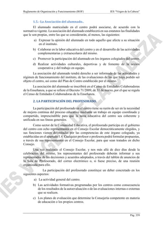 Reglamento de Organización y Funcionamiento (ROF) IES “Virgen de la Cabeza”
Pág. 359
1.5.- La Asociación del alumnado..
El alumnado matriculado en el centro podrá asociarse, de acuerdo con la
normativa vigente. La asociación del alumnado establecerá en sus estatutos las finalidades
que le son propias, entre las que se considerarán, al menos, las siguientes:
a) Expresar la opinión del alumnado en todo aquello que afecte a su situación
en el instituto.
b) Colaborar en la labor educativa del centro y en el desarrollo de las actividades
complementarias y extraescolares del mismo.
c) Promover la participación del alumnado en los órganos colegiados del centro.
d) Realizar actividades culturales, deportivas y de fomento de la acción
cooperativa y del trabajo en equipo.
La asociación del alumnado tendrá derecho a ser informada de las actividades y
régimen de funcionamiento del instituto, de las evaluaciones de las que haya podido ser
objeto el centro, así como del Plan de Centro establecido por el mismo.
La asociación del alumnado se inscribirá en el Censo de Entidades Colaboradoras
de la Enseñanza, a que se refiere el Decreto 71/2009, de 31 de marzo, por el que se regula
el Censo de Entidades Colaboradoras de la Enseñanza.
2. LA PARTICIPACIÓN DEL PROFESORADO.
La participación del profesorado en el centro tiene su razón de ser en la necesidad
de mejora continua del proceso educativo mediante un trabajo en equipo coordinado y
compartido, imprescindible para que la tarea educativa del centro sea coherente y
unificada en sus líneas generales.
Como sector de la Comunidad Educativa, el profesorado participa en el gobierno
del centro con ocho representantes en el Consejo Escolar democráticamente elegidos, y
sus funciones vienen delimitadas por las competencias de este órgano colegiado, ya
establecidas en el apartado 1.4. Cualquier profesor o profesora podrá formular propuestas,
a través de sus representantes en el Consejo Escolar, para que sean tratados en dicho
Consejo.
Una vez realizado el Consejo Escolar, y nos más allá de diez días desde la
celebración del mismo, los representantes del profesorado deberán informar a sus
representados de las decisiones y acuerdos adoptados, a través del tablón de anuncios de
la Sala de Profesorado, del correo electrónico o, si fuese preciso, de una reunión
organizada para ello.
La participación del profesorado constituye un deber concretado en los
siguientes aspectos:
a) La actividad general del centro.
b) Las actividades formativas programadas por los centros como consecuencia
de los resultados de la autoevaluación o de las evaluaciones internas o externas
que se realicen.
c) Los planes de evaluación que determine la Consejería competente en materia
de educación o los propios centros.
 