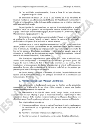 Reglamento de Organización y Funcionamiento (ROF) IES “Virgen de la Cabeza”
Pág. 360
d) Las actividades complementarias, dentro o fuera del recinto educativo,
programadas por el centro.
En aplicación del artículo 24.1.c) de la Ley 30/1992, de 26 de noviembre de
Régimen Jurídico de las Administraciones Públicas y del Procedimiento Administrativo
Común, el profesorado no podrá abstenerse en las votaciones que se celebren en el seno
del Claustro de Profesorado.
La participación del profesorado en sus aspectos técnico-pedagógicos se articula
también a través de su presencia en los siguientes ámbitos: Equipo docente de ciclo,
Equipo Técnico de Coordinación Pedagógica, Equipo docente de Orientación y Apoyo,
Departamentos, equipos educativos etc.
Participación en las actividades complementarias: Cuando se organice algún tipo
de celebración o Semana Cultural en horario lectivo, la presencia del alumnado y
profesorado es obligatoria de acuerdo con su horario personal.
Participación en el Plan de acogida al alumnado de 1º de ESO. Antes de finalizar
el curso, el Jefe de Estudios y el Orientador del IES, se reunirán con los tutores del tercer
ciclo de primaria. La finalidad es ser orientados sobre las peculiaridades individuales de
los nuevos alumnos, dificultades encontradas y todos aquellos aspectos que, en el
momento, se considere que deben tenerse en cuenta. También se organizarán visitas al
centro de los nuevos alumnos/as y de sus padres.
Plan de acogida a los profesores de nuevo ingreso en el Centro, al inicio del curso,
durante el mes de septiembre: El miembro del Equipo Directivo que esté de guardia a la
llegada del nuevo profesor, le dará la bienvenida, informará de su horario, de las
instalaciones y funcionamiento del Centro y le presentará al jefe de su Departamento,
personal no docente, a los profesores que se encuentren en la Sala y a las personas que
puedan ayudarle en el alojamiento y transporte.
En los días previos a las clases, el orientador y el Jefe de Estudios mantendrán una
reunión con el profesorado donde se les entregará un dossier con la información del
funcionamiento del Centro.
3.- PARTICIPACIÓN DE LOS PADRES Y LAS MADRES.
Esta participación es fundamental puesto que las familias son las principales
responsables de la educación de sus hijos e hijas, teniendo el centro una función
complementaria de esa función educativa.
La participación en la vida del centro, en el Consejo Escolar, en el proceso
educativo de sus hijos e hijas y el apoyo al proceso de enseñanza y aprendizaje de estos
constituyen derechos de las familias, complementado con la obligación de colaborar con
el instituto y con el profesorado, especialmente en la educación secundaria obligatoria.
Esta colaboración se concreta en:
a) Estimular a sus hijos e hijas en la realización de las actividades escolares para
la consolidación de su aprendizaje que les hayan sido asignadas por el
profesorado.
b) Respetar la autoridad y orientaciones del profesorado.
c) Respetar las normas de organización, convivencia y disciplina del instituto.
 