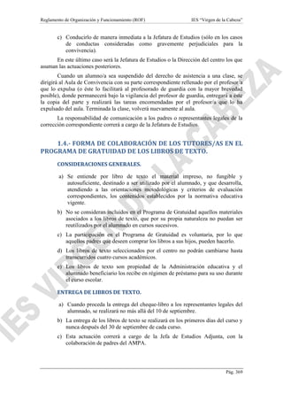 Reglamento de Organización y Funcionamiento (ROF) IES “Virgen de la Cabeza”
Pág. 369
c) Conducirlo de manera inmediata a la Jefatura de Estudios (sólo en los casos
de conductas consideradas como gravemente perjudiciales para la
convivencia).
En este último caso será la Jefatura de Estudios o la Dirección del centro los que
asuman las actuaciones posteriores.
Cuando un alumno/a sea suspendido del derecho de asistencia a una clase, se
dirigirá al Aula de Convivencia con su parte correspondiente rellenado por el profesor/a
que lo expulsa (o éste lo facilitará al profesorado de guardia con la mayor brevedad
posible), donde permanecerá bajo la vigilancia del profesor de guardia, entregará a éste
la copia del parte y realizará las tareas encomendadas por el profesor/a que lo ha
expulsado del aula. Terminada la clase, volverá nuevamente al aula.
La responsabilidad de comunicación a los padres o representantes legales de la
corrección correspondiente correrá a cargo de la Jefatura de Estudios.
1.4.- FORMA DE COLABORACIÓN DE LOS TUTORES/AS EN EL
PROGRAMA DE GRATUIDAD DE LOS LIBROS DE TEXTO.
CONSIDERACIONES GENERALES.
a) Se entiende por libro de texto el material impreso, no fungible y
autosuficiente, destinado a ser utilizado por el alumnado, y que desarrolla,
atendiendo a las orientaciones metodológicas y criterios de evaluación
correspondientes, los contenidos establecidos por la normativa educativa
vigente.
b) No se consideran incluidos en el Programa de Gratuidad aquellos materiales
asociados a los libros de texto, que por su propia naturaleza no puedan ser
reutilizados por el alumnado en cursos sucesivos.
c) La participación en el Programa de Gratuidad es voluntaria, por lo que
aquellos padres que deseen comprar los libros a sus hijos, pueden hacerlo.
d) Los libros de texto seleccionados por el centro no podrán cambiarse hasta
transcurridos cuatro cursos académicos.
e) Los libros de texto son propiedad de la Administración educativa y el
alumnado beneficiario los recibe en régimen de préstamo para su uso durante
el curso escolar.
ENTREGA DE LIBROS DE TEXTO.
a) Cuando proceda la entrega del cheque-libro a los representantes legales del
alumnado, se realizará no más allá del 10 de septiembre.
b) La entrega de los libros de texto se realizará en los primeros días del curso y
nunca después del 30 de septiembre de cada curso.
c) Esta actuación correrá a cargo de la Jefa de Estudios Adjunta, con la
colaboración de padres del AMPA.
 