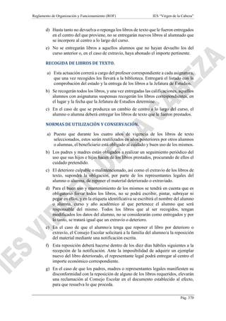 Reglamento de Organización y Funcionamiento (ROF) IES “Virgen de la Cabeza”
Pág. 370
d) Hasta tanto no devuelva o reponga los libros de texto que le fueron entregados
en el centro del que proviene, no se entregarán nuevos libros al alumnado que
se incorpore al centro a lo largo del curso.
e) No se entregarán libros a aquellos alumnos que no hayan devuelto los del
curso anterior o, en el caso de extravío, haya abonado el importe pertinente.
RECOGIDA DE LIBROS DE TEXTO.
a) Esta actuación correrá a cargo del profesor correspondiente a cada asignatura,
que una vez recogidos los llevará a la biblioteca. Entregará el listado con la
comprobación del estado y la entrega de los libros a la Jefatura de Estudios.
b) Se recogerán todos los libros, y una vez entregadas las calificaciones, aquellos
alumnos con asignaturas suspensas recogerán los libros correspondientes, en
el lugar y la fecha que la Jefatura de Estudios determine.
c) En el caso de que se produzca un cambio de centro a lo largo del curso, el
alumno o alumna deberá entregar los libros de texto que le fueron prestados.
NORMAS DE UTILIZACIÓN Y CONSERVACIÓN.
a) Puesto que durante los cuatro años de vigencia de los libros de texto
seleccionados, estos serán reutilizados en años posteriores por otros alumnos
o alumnas, el beneficiario está obligado al cuidado y buen uso de los mismos.
b) Los padres y madres están obligados a realizar un seguimiento periódico del
uso que sus hijos e hijas hacen de los libros prestados, procurando de ellos el
cuidado pretendido.
c) El deterioro culpable o malintencionado, así como el extravío de los libros de
texto, supondrá la obligación, por parte de los representantes legales del
alumno o alumna, de reponer el material deteriorado o extraviado.
d) Para el buen uso y mantenimiento de los mismos se tendrá en cuenta que es
obligatorio forrar todos los libros, no se podrá escribir, pintar, subrayar ni
pegar en ellos, y en la etiqueta identificativa se escribirá el nombre del alumno
o alumna, curso y año académico al que pertenece el alumno que será
responsable del mismo. Todos los libros que al ser recogidos, tengan
modificados los datos del alumno, no se considerarán como entregados y por
lo tanto, se tratará igual que un extravío o deterioro.
e) En el caso de que el alumno/a tenga que reponer el libro por deterioro o
extravío, el Consejo Escolar solicitará a la familia del alumno/a la reposición
del material mediante una notificación escrita.
f) Esta reposición deberá hacerse dentro de los diez días hábiles siguientes a la
recepción de la notificación. Ante la imposibilidad de adquirir un ejemplar
nuevo del libro deteriorado, el representante legal podrá entregar al centro el
importe económico correspondiente.
g) En el caso de que los padres, madres o representantes legales manifiesten su
disconformidad con la reposición de alguno de los libros requeridos, elevarán
una reclamación al Consejo Escolar en el documento establecido al efecto,
para que resuelva lo que proceda.
 