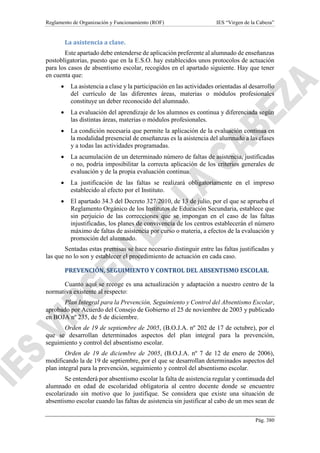 Reglamento de Organización y Funcionamiento (ROF) IES “Virgen de la Cabeza”
Pág. 380
La asistencia a clase.
Este apartado debe entenderse de aplicación preferente al alumnado de enseñanzas
postobligatorias, puesto que en la E.S.O. hay establecidos unos protocolos de actuación
para los casos de absentismo escolar, recogidos en el apartado siguiente. Hay que tener
en cuenta que:
 La asistencia a clase y la participación en las actividades orientadas al desarrollo
del currículo de las diferentes áreas, materias o módulos profesionales
constituye un deber reconocido del alumnado.
 La evaluación del aprendizaje de los alumnos es continua y diferenciada según
las distintas áreas, materias o módulos profesionales.
 La condición necesaria que permite la aplicación de la evaluación continua en
la modalidad presencial de enseñanzas es la asistencia del alumnado a las clases
y a todas las actividades programadas.
 La acumulación de un determinado número de faltas de asistencia, justificadas
o no, podría imposibilitar la correcta aplicación de los criterios generales de
evaluación y de la propia evaluación continua.
 La justificación de las faltas se realizará obligatoriamente en el impreso
establecido al efecto por el Instituto.
 El apartado 34.3 del Decreto 327/2010, de 13 de julio, por el que se aprueba el
Reglamento Orgánico de los Institutos de Educación Secundaria, establece que
sin perjuicio de las correcciones que se impongan en el caso de las faltas
injustificadas, los planes de convivencia de los centros establecerán el número
máximo de faltas de asistencia por curso o materia, a efectos de la evaluación y
promoción del alumnado.
Sentadas estas premisas se hace necesario distinguir entre las faltas justificadas y
las que no lo son y establecer el procedimiento de actuación en cada caso.
PREVENCIÓN, SEGUIMIENTO Y CONTROL DEL ABSENTISMO ESCOLAR.
Cuanto aquí se recoge es una actualización y adaptación a nuestro centro de la
normativa existente al respecto:
Plan Integral para la Prevención, Seguimiento y Control del Absentismo Escolar,
aprobado por Acuerdo del Consejo de Gobierno el 25 de noviembre de 2003 y publicado
en BOJA nº 235, de 5 de diciembre.
Orden de 19 de septiembre de 2005, (B.O.J.A. nº 202 de 17 de octubre), por el
que se desarrollan determinados aspectos del plan integral para la prevención,
seguimiento y control del absentismo escolar.
Orden de 19 de diciembre de 2005, (B.O.J.A. nº 7 de 12 de enero de 2006),
modificando la de 19 de septiembre, por el que se desarrollan determinados aspectos del
plan integral para la prevención, seguimiento y control del absentismo escolar.
Se entenderá por absentismo escolar la falta de asistencia regular y continuada del
alumnado en edad de escolaridad obligatoria al centro docente donde se encuentre
escolarizado sin motivo que lo justifique. Se considera que existe una situación de
absentismo escolar cuando las faltas de asistencia sin justificar al cabo de un mes sean de
 