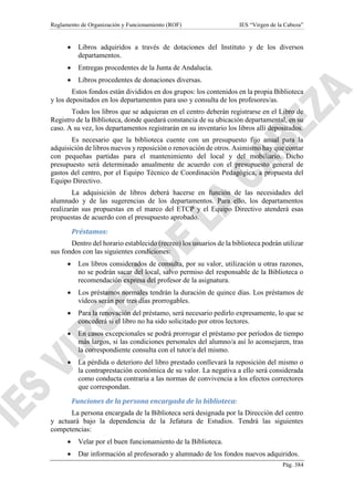 Reglamento de Organización y Funcionamiento (ROF) IES “Virgen de la Cabeza”
Pág. 384
 Libros adquiridos a través de dotaciones del Instituto y de los diversos
departamentos.
 Entregas procedentes de la Junta de Andalucía.
 Libros procedentes de donaciones diversas.
Estos fondos están divididos en dos grupos: los contenidos en la propia Biblioteca
y los depositados en los departamentos para uso y consulta de los profesores/as.
Todos los libros que se adquieran en el centro deberán registrarse en el Libro de
Registro de la Biblioteca, donde quedará constancia de su ubicación departamental, en su
caso. A su vez, los departamentos registrarán en su inventario los libros allí depositados.
Es necesario que la biblioteca cuente con un presupuesto fijo anual para la
adquisición de libros nuevos y reposición o renovación de otros. Asimismo hay que contar
con pequeñas partidas para el mantenimiento del local y del mobiliario. Dicho
presupuesto será determinado anualmente de acuerdo con el presupuesto general de
gastos del centro, por el Equipo Técnico de Coordinación Pedagógica, a propuesta del
Equipo Directivo.
La adquisición de libros deberá hacerse en función de las necesidades del
alumnado y de las sugerencias de los departamentos. Para ello, los departamentos
realizarán sus propuestas en el marco del ETCP y el Equipo Directivo atenderá esas
propuestas de acuerdo con el presupuesto aprobado.
Préstamos:
Dentro del horario establecido (recreo) los usuarios de la biblioteca podrán utilizar
sus fondos con las siguientes condiciones:
 Los libros considerados de consulta, por su valor, utilización u otras razones,
no se podrán sacar del local, salvo permiso del responsable de la Biblioteca o
recomendación expresa del profesor de la asignatura.
 Los préstamos normales tendrán la duración de quince días. Los préstamos de
vídeos serán por tres días prorrogables.
 Para la renovación del préstamo, será necesario pedirlo expresamente, lo que se
concederá si el libro no ha sido solicitado por otros lectores.
 En casos excepcionales se podrá prorrogar el préstamo por períodos de tiempo
más largos, si las condiciones personales del alumno/a así lo aconsejaren, tras
la correspondiente consulta con el tutor/a del mismo.
 La pérdida o deterioro del libro prestado conllevará la reposición del mismo o
la contraprestación económica de su valor. La negativa a ello será considerada
como conducta contraria a las normas de convivencia a los efectos correctores
que correspondan.
Funciones de la persona encargada de la biblioteca:
La persona encargada de la Biblioteca será designada por la Dirección del centro
y actuará bajo la dependencia de la Jefatura de Estudios. Tendrá las siguientes
competencias:
 Velar por el buen funcionamiento de la Biblioteca.
 Dar información al profesorado y alumnado de los fondos nuevos adquiridos.
 