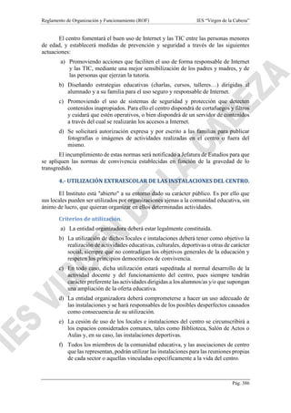 Reglamento de Organización y Funcionamiento (ROF) IES “Virgen de la Cabeza”
Pág. 386
El centro fomentará el buen uso de Internet y las TIC entre las personas menores
de edad, y establecerá medidas de prevención y seguridad a través de las siguientes
actuaciones:
a) Promoviendo acciones que faciliten el uso de forma responsable de Internet
y las TIC, mediante una mejor sensibilización de los padres y madres, y de
las personas que ejerzan la tutoría.
b) Diseñando estrategias educativas (charlas, cursos, talleres…) dirigidas al
alumnado y a su familia para el uso seguro y responsable de Internet.
c) Promoviendo el uso de sistemas de seguridad y protección que detecten
contenidos inapropiados. Para ello el centro dispondrá de cortafuegos y filtros
y cuidará que estén operativos, o bien dispondrá de un servidor de contenidos
a través del cual se realizarán los accesos a Internet.
d) Se solicitará autorización expresa y por escrito a las familias para publicar
fotografías o imágenes de actividades realizadas en el centro o fuera del
mismo.
El incumplimiento de estas normas será notificado a Jefatura de Estudios para que
se apliquen las normas de convivencia establecidas en función de la gravedad de lo
transgredido.
4.- UTILIZACIÓN EXTRAESCOLAR DE LAS INSTALACIONES DEL CENTRO.
El Instituto está "abierto" a su entorno dado su carácter público. Es por ello que
sus locales pueden ser utilizados por organizaciones ajenas a la comunidad educativa, sin
ánimo de lucro, que quieran organizar en ellos determinadas actividades.
Criterios de utilización.
a) La entidad organizadora deberá estar legalmente constituida.
b) La utilización de dichos locales e instalaciones deberá tener como objetivo la
realización de actividades educativas, culturales, deportivas u otras de carácter
social, siempre que no contradigan los objetivos generales de la educación y
respeten los principios democráticos de convivencia.
c) En todo caso, dicha utilización estará supeditada al normal desarrollo de la
actividad docente y del funcionamiento del centro, pues siempre tendrán
carácter preferente las actividades dirigidas a los alumnos/as y/o que supongan
una ampliación de la oferta educativa.
d) La entidad organizadora deberá comprometerse a hacer un uso adecuado de
las instalaciones y se hará responsables de los posibles desperfectos causados
como consecuencia de su utilización.
e) La cesión de uso de los locales e instalaciones del centro se circunscribirá a
los espacios considerados comunes, tales como Biblioteca, Salón de Actos o
Aulas y, en su caso, las instalaciones deportivas.
f) Todos los miembros de la comunidad educativa, y las asociaciones de centro
que las representan, podrán utilizar las instalaciones para las reuniones propias
de cada sector o aquellas vinculadas específicamente a la vida del centro.
 