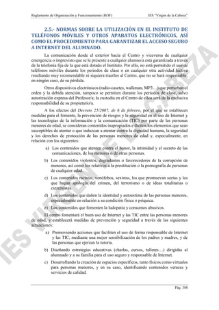 Reglamento de Organización y Funcionamiento (ROF) IES “Virgen de la Cabeza”
Pág. 388
2.5.- NORMAS SOBRE LA UTILIZACIÓN EN EL INSTITUTO DE
TELÉFONOS MÓVILES Y OTROS APARATOS ELECTRÓNICOS, ASÍ
COMO EL PROCEDIMIENTO PARA GARANTIZAR EL ACCESO SEGURO
A INTERNET DEL ALUMNADO.
La comunicación desde el exterior hacia el Centro y viceversa de cualquier
emergencia o imprevisto que se le presente a cualquier alumno/a está garantizada a través
de la telefonía fija de la que está dotado el Instituto. Por ello, no está permitido el uso de
teléfonos móviles durante los periodos de clase o en cualquier otra actividad lectiva
resultando muy recomendable ni siquiera traerlos al Centro, que no se hará responsable,
en ningún caso, de su pérdida.
Otros dispositivos electrónicos (radio-casetes, walkman, MP3…) que perturban el
orden y la debida atención, tampoco se permiten durante los periodos de clase, salvo
autorización expresa del Profesor/a; la custodia en el Centro de ellos será de la exclusiva
responsabilidad de su propietario/a.
A los efectos del Decreto 25/2007, de 6 de febrero, por el que se establecen
medidas para el fomento, la prevención de riesgos y la seguridad en el uso de Internet y
las tecnologías de la información y la comunicación (TIC) por parte de las personas
menores de edad, se consideran contenidos inapropiados e ilícitos los elementos que sean
susceptibles de atentar o que induzcan a atentar contra la dignidad humana, la seguridad
y los derechos de protección de las personas menores de edad y, especialmente, en
relación con los siguientes:
a) Los contenidos que atenten contra el honor, la intimidad y el secreto de las
comunicaciones, de los menores o de otras personas.
b) Los contenidos violentos, degradantes o favorecedores de la corrupción de
menores, así como los relativos a la prostitución o la pornografía de personas
de cualquier edad.
c) Los contenidos racistas, xenófobos, sexistas, los que promuevan sectas y los
que hagan apología del crimen, del terrorismo o de ideas totalitarias o
extremistas.
d) Los contenidos que dañen la identidad y autoestima de las personas menores,
especialmente en relación a su condición física o psíquica.
e) Los contenidos que fomenten la ludopatía y consumos abusivos.
El centro fomentará el buen uso de Internet y las TIC entre las personas menores
de edad, y establecerá medidas de prevención y seguridad a través de las siguientes
actuaciones:
a) Promoviendo acciones que faciliten el uso de forma responsable de Internet
y las TIC, mediante una mejor sensibilización de los padres y madres, y de
las personas que ejerzan la tutoría.
b) Diseñando estrategias educativas (charlas, cursos, talleres…) dirigidas al
alumnado y a su familia para el uso seguro y responsable de Internet.
c) Desarrollando la creación de espacios específicos, tanto físicos como virtuales
para personas menores, y en su caso, identificando contenidos veraces y
servicios de calidad.
 