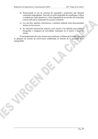 Reglamento de Organización y Funcionamiento (ROF) IES “Virgen de la Cabeza”
Pág. 389
d) Promoviendo el uso de sistemas de seguridad y protección que detecten
contenidos inapropiados. Para ello el centro dispondrá de cortafuegos y filtros
y cuidará que estén operativos, o bien dispondrá de un servidor de contenidos
a través del cual se realizarán los accesos a Internet.
e) Los móviles, aparatos electrónicos y similares deberán estar desconectados
incluso en los recreos.
f) Se solicitará autorización expresa y por escrito a las familias para publicar
fotografías o imágenes de actividades realizadas en el centro o fuera del
mismo.
El incumplimiento de estas normas será notificado a Jefatura de Estudios para que
se apliquen las normas de convivencia establecidas en función de la gravedad de lo
transgredido.
 