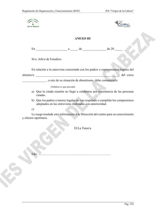 Reglamento de Organización y Funcionamiento (ROF) IES “Virgen de la Cabeza”
Pág. 393
ANEXO III
En ____________________ a _____ de _______________ de 20 _____
Sr/a. Jefe/a de Estudios:
En relación a la entrevista concertada con los padres o representantes legales del
alumno/a _____________________________________________________, del curso
_______________ , a raíz de su situación de absentismo, debo comunicarle:
(Señálese lo que proceda)
a) Que la citada reunión no llegó a celebrarse por inasistencia de las personas
citadas.
b) Que los padres o tutores legales no han respetado o cumplido los compromisos
adoptados en las entrevistas realizadas con anterioridad.
c)
Le ruego traslade esta información a la Dirección del centro para su conocimiento
y efectos oportunos.
El/La Tutor/a
Fdo: ……………………………………………………………
 