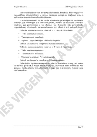 Proyecto Educativo IES “Virgen de la Cabeza”
Pág. 97
Se facilitará la realización, por parte del alumnado, de trabajos de investigaciones
monográficas, interdisciplinares u otros de naturaleza análoga que impliquen a uno o
varios departamentos de coordinación didáctica.
El Bachillerato consta de dos cursos académicos que se organizan en materias
comunes, que contribuyen a la formación general, materias de modalidad y materias
optativas, que proporcionan a los alumnos una formación más especializada,
preparándoles y orientándoles hacia estudios superiores o hacia la actividad profesional.
Todos los alumnos/as deberán cursar en el 1º curso de Bachillerato:
 Todas las materias comunes.
 Tres materias de modalidad.
 Segunda Lengua Extranjera y Proyecto integrado.
En total, los alumnos/as completarán 30 horas semanales.
Todos los alumnos/as deberán cursar en el 2º curso de Bachillerato:
 Todas las materias comunes.
 Tres materias de modalidad.
 Una materia optativa y Proyecto integrado.
En total, los alumnos/as completarán 30 horas semanales.
En las Tablas siguientes se expone una relación detallada de todas y cada una de
las materias que el I.E.S. Virgen de la Cabeza pone disposición de los alumnos/as, para
que estos puedan analizar con detenimiento y elegir cuál es el itinerario formativo que
más le conviene.
 