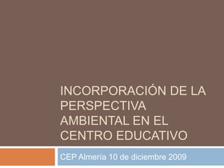 Incorporación de la perspectiva AMBIENTAL EN EL CENTRO EDUCATIVO CEP Almería 10 de diciembre 2009 