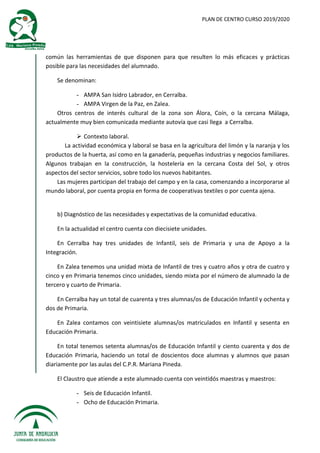 PLAN DE CENTRO CURSO 2019/2020
común las herramientas de que disponen para que resulten lo más eficaces y prácticas
posible para las necesidades del alumnado.
Se denominan:
- AMPA San Isidro Labrador, en Cerralba.
- AMPA Virgen de la Paz, en Zalea.
Otros centros de interés cultural de la zona son Álora, Coín, o la cercana Málaga,
actualmente muy bien comunicada mediante autovía que casi llega a Cerralba.
 Contexto laboral.
La actividad económica y laboral se basa en la agricultura del limón y la naranja y los
productos de la huerta, así como en la ganadería, pequeñas industrias y negocios familiares.
Algunos trabajan en la construcción, la hostelería en la cercana Costa del Sol, y otros
aspectos del sector servicios, sobre todo los nuevos habitantes.
Las mujeres participan del trabajo del campo y en la casa, comenzando a incorporarse al
mundo laboral, por cuenta propia en forma de cooperativas textiles o por cuenta ajena.
b) Diagnóstico de las necesidades y expectativas de la comunidad educativa.
En la actualidad el centro cuenta con diecisiete unidades.
En Cerralba hay tres unidades de Infantil, seis de Primaria y una de Apoyo a la
Integración.
En Zalea tenemos una unidad mixta de Infantil de tres y cuatro años y otra de cuatro y
cinco y en Primaria tenemos cinco unidades, siendo mixta por el número de alumnado la de
tercero y cuarto de Primaria.
En Cerralba hay un total de cuarenta y tres alumnas/os de Educación Infantil y ochenta y
dos de Primaria.
En Zalea contamos con veintisiete alumnas/os matriculados en Infantil y sesenta en
Educación Primaria.
En total tenemos setenta alumnas/os de Educación Infantil y ciento cuarenta y dos de
Educación Primaria, haciendo un total de doscientos doce alumnas y alumnos que pasan
diariamente por las aulas del C.P.R. Mariana Pineda.
El Claustro que atiende a este alumnado cuenta con veintidós maestras y maestros:
- Seis de Educación Infantil.
- Ocho de Educación Primaria.
 
