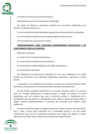 PLAN DE CENTRO CURSO 2019/2020
Las familias al finalizar las charlas informativas.
Evaluando las reuniones de coordinación establecidas.
Los centros de Primaria y Secundaria mediante los mecanismos establecidos para
elaborar la memoria final de curso.
Si se han asumido las responsabilidades asignadas para el desarrollo de las actividades
Si la información y/o documentación facilitada llegó en tiempo y forma
Toma de decisiones y propuestas de mejora
I.PROCEDIMIENTO PARA SUSCRIBIR COMPROMISOS EDUCATIVOS Y DE
CONVIVENCIA CON LAS FAMILIAS
Referentes normativos
Art. 31de la LEA. El compromiso educativo.
Art. 32 de la LEA. El compromiso de convivencia.
Art. 50 del Decreto 328/2010 (BOJA 16-07-2010). Competencias.
Los compromisos educativos.
Una finalidad de los compromisos educativos es crear unas condiciones en el medio
familiar que favorezcan unas adecuadas expectativas educativas y garanticen el éxito
escolar.
La educación es el resultado de los esfuerzos conjuntos de los padres/madres, de los
alumnas/os, maestras/os, de la institución escolar y de todos sus componentes.
Así, las familias, participan activamente en el proceso educativo, tanto en la escuela
como en el hogar, proporcionan el apoyo esencial, la ayuda, los valores y las altas
expectativas que son cruciales para que el alumno/a perciba la importancia de la
participación. De esta manera, la participación de las madres y padres de manera activa y
regular aumenta significativamente el potencial del alumnado para obtener éxitos
académicos.
Por tanto, las familias juegan un papel fundamental en todo el proceso educativo de sus
hijos e hijas y como parte importante de la comunidad escolar, y de este modo,
establecemos una serie de compromisos educativos que tengan por objeto la mejora
educativa de los hijos e hijas y el buen funcionamiento de nuestro Centro.
 